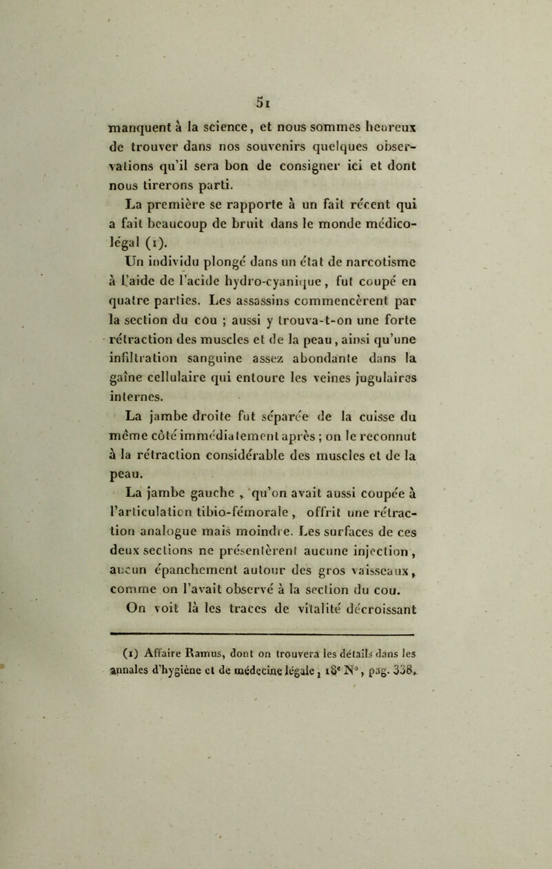 manquent à la science, et nous sommes heureux de trouver dans nos souvenirs quelques obser- vations qu’il sera bon de consigner ici et dont nous tirerons parti. La première se rapporte à un fait récent qui a fait beaucoup de bruit dans le monde médico- légal (i). Un individu plongé dans un état de narcotlsmc à l’aide de l’acide hydro-cyanitpje, fut coupé en quatre parties. Les assassins commencèrent par la section du cOu ; aussi y trouva-t-on une forte rétraction des muscles et de la peau, ainsi qu’une infiltration sanguine assez abondante dans la gaine cellulaire qui entoure les veines jugulaires internes. La jambe droite fut séparée de la cuisse du même côté immédiatement après ; on le reconnut à la rétraction considérable des muscles et de la peau. La Jambe gauche ,^’qu’on avait aussi coupée à l’articulation tibio-fémorale , offrit une rétrac- tion analogue mais moindre. Les surfaces de ces deux sections ne présentèrent aucune injection, aucun épanchement autour des gros vaisseaux, comme on l’avait observé à la section du cou. On voit là les traces de vitalité décroissant (i) Affaire Ramus, dont on trouvera les détails dans les annales d’hygiène et de médecine légale j iS* N“, pag. 338,