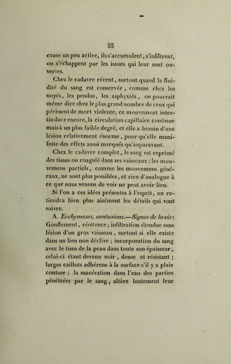 «ause un peu active, ils s’accumulent, s’infiltrent, ou s’échappent par les issues qui leur sont ou- vertes. Chez le cadavre re'cent, surtout quand la flui- dité du sang est conservée , comme chez les noyés, les pendus, les asphyxiés, on pourrait même dire chez le plus grand nombre de ceux qui périssent de mort violente, ce mouvement intes- tin dure encore, la circulation capillaire continue mais à un plus faible degré, et elle a besoin d’une lésion relativement énorme , pour qu’elle mani- feste des effets aussi marqués qu’auparavant. Chez le cadavre complet, le sang est exprimé des tissus ou coagulé dans ses vaisseaux ; les mou- vemens partiels, comme les mouvemens géné- raux, ne sont plus possibles, et rien d’analogue à ce que nous venons de voir ne peut avoir lieu. Si l’on a ces idées présentes à l’esprit, on re- tiendra bien plus aisément les détails qui vont suivre. A. Ecchymoses, contusions.—Signes de la vie: Gonflement, rénitence; infiltration étendue sans lésion d’un gros vaisseau , surtout si elle existe dans un lieu non déclive ; incorporation du sang avec le tissu de la peau dans toute son épaisseur, celui-ci étant devenu noir , dense et résistant ; larges caillots adhérens à la surface s’il y a plaie contuse ; la macération dans l’eau des parties pénétrées par le sang, altère lentement leur