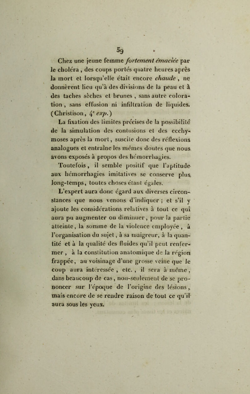 5g Chez une jeune femme fortement émaciée par le choléra , des coups portés quatre heures après la mort et lorsqu’elle était encore chaude , ne donnèrent Heu qu’à des divisions de la peau et à des taches sèches et brunes , sans autre colora- tion , sans effusion ni infdtration de liquides. (Christison, exp.') La fixation des limites précises de la possibilité de la simulation des contusions et des ecchy- moses après la mort, suscite donc des réflexions analogues et entraîne les memes doutes que nous avons exposés à propos des hémorrliagies. Toutefois, il semble positif que l’aptitude aux hémorrhagies imitatives se conserve plus long-temps, toutes choses étant égales. L’expert aura donc égard aux diverses circon- stances que nous venons d’indiquer ; et s’il y ajoute les considérations relatives à tout ce qui aura pu augmenter ou diminuer, pour la partie atteinte, la somme de la violence employée , à l’organisation du sujet, à sa maigreur, à la quan- tité et à la qualité des fluides qu’il peut renlèr- mer , à la constitution anatomique de la région frappée, an voisinage d’une grosse veine que le coup aura intéressée , etc. , il sera à meme, dans beaucoup de cas, non-seulement de se pro- noncer sur l’époque de l’origine des lésions, mais encore de se rendre raison de tout ce qu’il- aura sous les yeux.