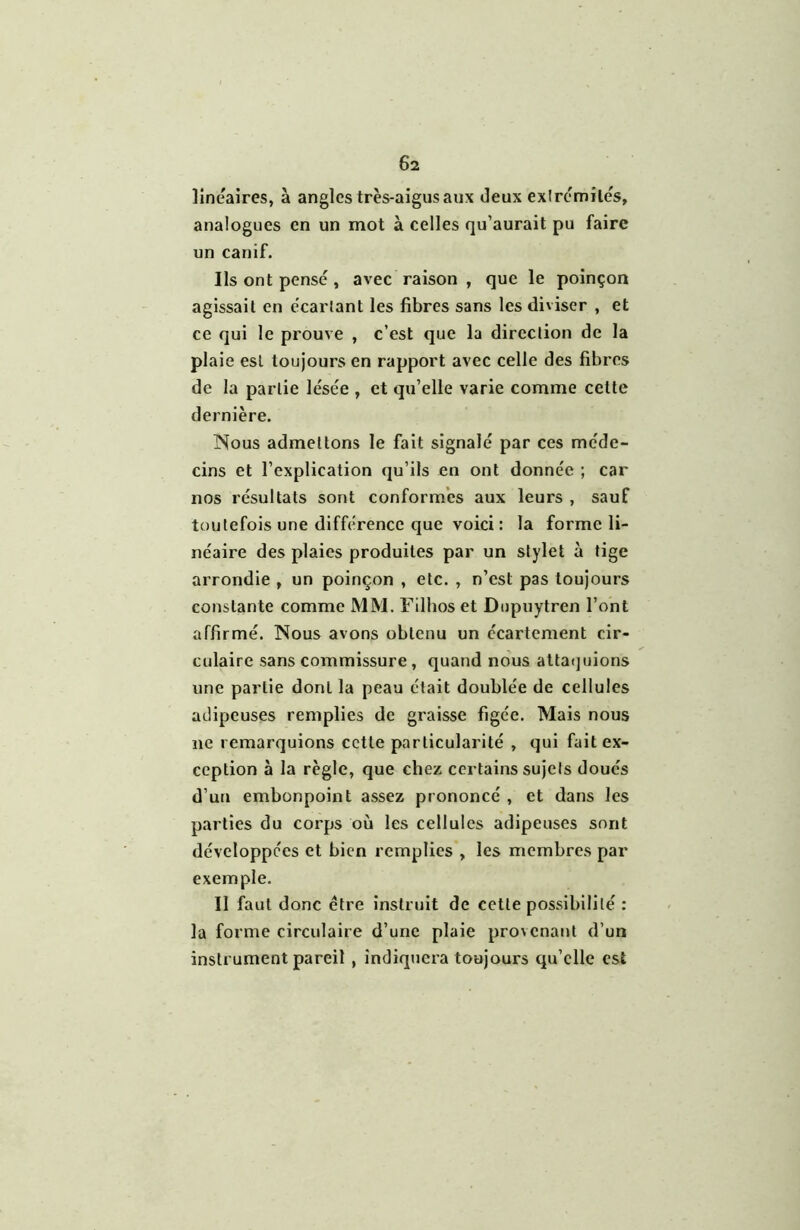 6a linéaires, à angles très-aigus aux deux exirémilés, analogues en un mot à celles qu’aurait pu faire un canif. Ils ont pensé , avec raison , que le poinçon agissait en écartant les fibres sans les diviser , et ce qui le prouve , c’est que la direction de la plaie est toujours en rapport avec celle des fibres de la partie lésée , et qu’elle varie comme cette dernière. ISous admettons le fait signalé par ces méde- cins et l’explication qu’ils en ont donnée ; car nos résultats sont conformes aux leurs , sauf toutefois une différence que voici : la forme li- néaire des plaies produites par un stylet à tige arrondie , un poinçon , etc. , n’est pas toujours constante comme MM. Filhos et Diipuytren l’ont affirmé. Nous avons obtenu un écartement cir- culaire sans commissure, quand nous attatjuions une partie dont la peau était doublée de cellules adipeuses remplies de graisse figée. Mais nous ne remarquions cette particularité , qui fait ex- ception à la règle, que chez certains sujets doués d’un embonpoint assez prononcé , et dans les parties du corps où les cellules adipeuses sont développées et bien remplies , les membres par exemple. Il faut donc être instruit de cette possibilité : la forme circulaire d’une plaie pro\cnant d’un instrument pareil , indiquera toujours qu’elle est