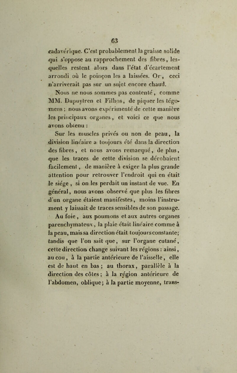 cadaverî(juc. C’est probablement la graisse solide qui s’oppose au rapprochement des fibres, les- quelles restent alors dans l’état d’écartement arrondi où le poinçon les a laissées. Or, ceci n’arriyerait pas sur un sujet encore chaud. Nous ne nous sommes pas contenté, comme MINI. Dupuytren et Filhos, de piquer les tégu»- mens ; nous avons expérimenté de cette manière les principaux organes, et voici ce que nous avons obtenu : Sur les muscles privés ou non de peau, la division linéaire a toujours été dans la direction des fibres , et nous avons remarqué, déplus, que les traces de cette division se dérobaient facilement , de manière à exiger la plus grande attention pour retrouver l’endroit qui en était le siège , si on les perdait un instant de vue. En général, nous avons observé que plus les fibres d’un organe étaient manifestes, moins l’instru- ment y laissait de traces sensibles de son passage. Au foie , aux poumons et aux autres organes parenchymateux , la plaie était linéaire comme à la peau, mais sa direction était toujoursconslante; tandis que l’on sait <jue, sur l’organe cutané, celte direction change suivant les régions : ainsi, au cou , à la partie antérieure de l’aisselle, elle est de haut en bas ; au thorax, parallèle à la direction des côtes ; à la région antérieure de l’abdomen, oblique ; à la partie moyenne, trans-