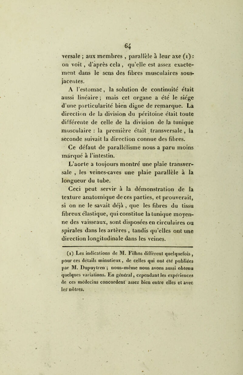 ■versale ; aux membres , parallèle à leur axe (i) : on voit, d’après cela , qu’elle est assez exacte- ment dans le sens des fibres musculaires sous- jacentes. A l’estomac, la solution de continuité était aussi linéaire ; mais cet organe a été le siège d’une particularité bien digne de remarque. La direction de la division du péritoine était toute différente de celle de la division de la tunique musculaire : la première était transversale , la seconde suivait la direction connue des fibres. Ce défaut de parallélisme nous a paru moins marqué à l’intestin. L’aorte a toujours montré une plaie transver- sale , les veines-caves une plaie parallèle à la longueur du tube. Ceci peut servir à la démonstration de la texture anatomique de ces parties, et prouverait, si on ne le savait déjà , que les fibres du tissu fibreux élastique, qui constitue la tunique moyen- ne des vaisseaux, sont disposées en circulaires ou spirales dans les artères , tandis qu’elles ont une direction longitudinale dans les veines. (i) Les indications de M. Filhos diffèrent quelquefois, pour ces détails minutieux, de celles qui ont été publiées par M. Dupuytren ; nous-même nous avons aussi obtenu quelques variations. En général, cependant les expériences de ces médecins concordent assez bien entre elles et avec les nôtres.