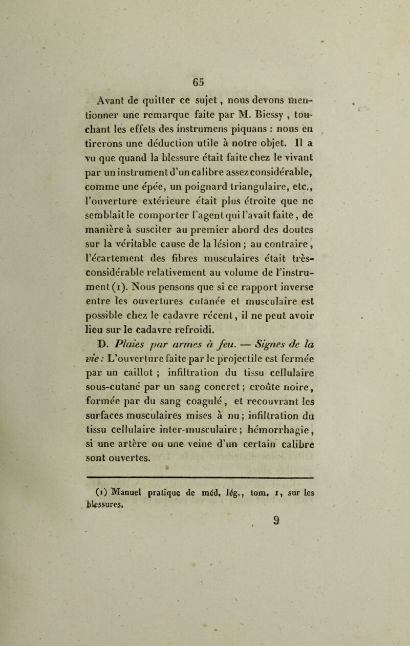 Avant de quitter ce sujet, nous devons men- tionner une remarque faite par M. Biessy , tou- chant les effets des instrumens piquans : nous en tirerons une déduction utile à notre objet. Il a vu que quand la blessure était faite chez le vivant par un instrument d’un calibre assez considérable, comme une épée, un poignard triangulaire, etc., l’ouverture extérieure était plus étroite que ne semblait le comporter l’agent qui l’avait faite, de manière à susciter au premier abord des doutes sur la véritable cause de la lésion ; au contraire, l’écartement des fibres musculaires était très- considérable relativement au volume de l’instru- ment (ï). Nous pensons que si ce rapport inverse entre les ouvertures cutanée et musculaire est possible chez le cadavre récent, il ne peut avoir lieu sur le cadavre refroidi. D. Plaies par armes à feu. — Signes de la vie: L’ouverture faite parle projectile est fermée par un caillot ; infiltration du tissu cellulaire sous-cutané par un sang concret; croûte noire, formée par du sang coagulé, et recouvrant les surfaces musculaires mises à nu ; infiltration du tissu cellulaire inter-musculaire; hémorrhagie, si une artère ou une veine d’un certain calibre sont ouvertes. (i) Manuel pratique de méd, lég., tom. i, sur les bkssures. 9