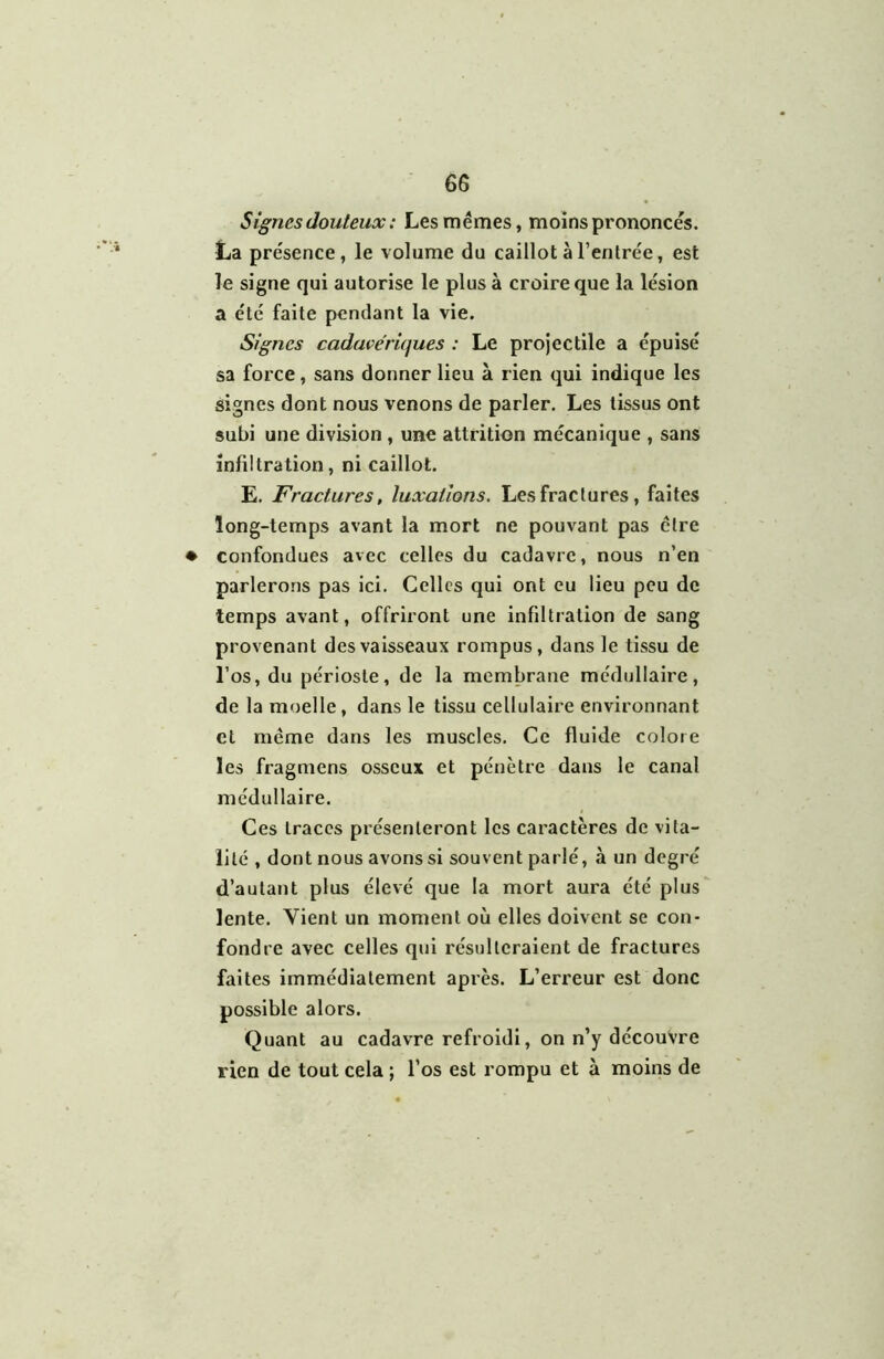 ' 6S S ignés douteux : Les mêmes, moins prononcés. La présence, le volume du caillot à l’entrée, est le signe qui autorise le plus à croire que la lésion a été faite pendant la vie. Signes cadavériques : Le projectile a épuisé sa force, sans donner lieu à rien qui indique les signes dont nous venons de parler. Les tissus ont subi une division , une attrition mécanique , sans infiltration, ni caillot. E. Fractures, luxations. Les fractures, faites long-temps avant la mort ne pouvant pas être ♦ confondues avec celles du cadavre, nous n’en parlerons pas ici. Celles qui ont eu lieu peu de temps avant, offriront une infiltration de sang provenant des vaisseaux rompus, dans le tissu de l’os, du périoste, de la membrane médullaire, de la moelle, dans le tissu cellulaire environnant et même dans les muscles. Ce fluide colore les fragmens osseux et pénètre dans le canal médullaire. Ces traces présenteront les caractères de vita- lité , dont nous avons si souvent parlé, à un degré d’autant plus élevé que la mort aura été plus lente. Vient un moment où elles doivent se con- fondre avec celles qui résulteraient de fractures faites immédiatement après. L’erreur est donc possible alors. Quant au cadavre refroidi, on n’y découvre rien de tout cela ; l’os est rompu et à moins de