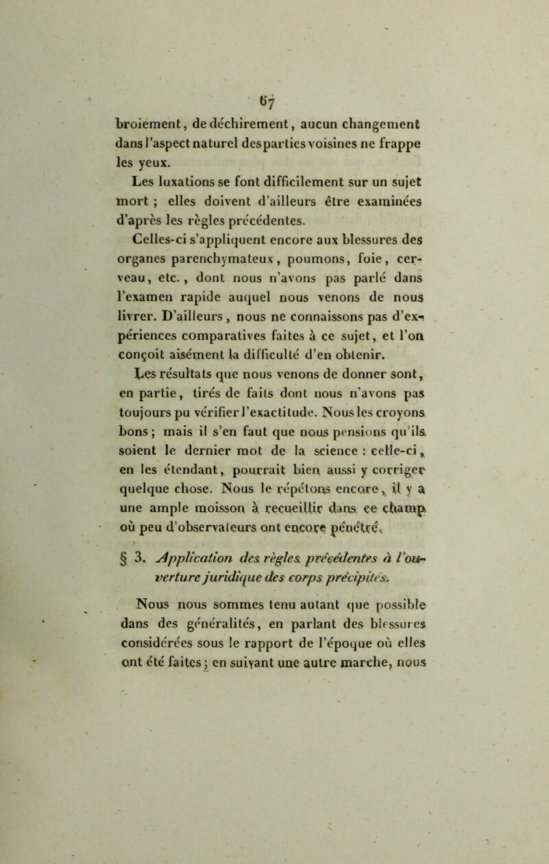 ü7 broiement, de déchirement, aucun changement dans J'aspect naturel des parties voisines ne frappe les yeux. Les luxations se font difficilement sur un sujet mort ; elles doivent d’ailleurs être examinées d’après les règles précédentes. Celles-ci s’appliquent encore aux blessures des organes parenchymateux, poumons, foie, cer- veau, etc., dont nous n’avons pas parlé dans l’examen rapide auquel nous venons de nous livrer. D’ailleurs , nous ne connaissons pas d’ex-? périences comparatives faites à ce sujet, et l’on conçoit aisément la difficulté d’en obtenir. Les résultats que nous venons de donner sont, en partie, tirés de faits dont nous n’avons pas toujours pu vérifier l’exactitude. Nous les croyons bons ; mais il s’en faut que nous pensions qu’ils soient le dernier mot de la science : celle-ci, en les étendant, pourrait bien aussi y corriger quelque chose. Nous le répétons encoro^ îl y a une ample moisson à recueillir dans ce champs où peu d’observateurs ont encore pénétrée § 3. Application des règles précédentes à tou^ verture juridique des corps précipités. Nous nous sommes tenu autant que possible dans des généralités, en parlant des blessures considérées sous le rapport de l’époque où elles ont été faites ; en suivant une autre marche, nous