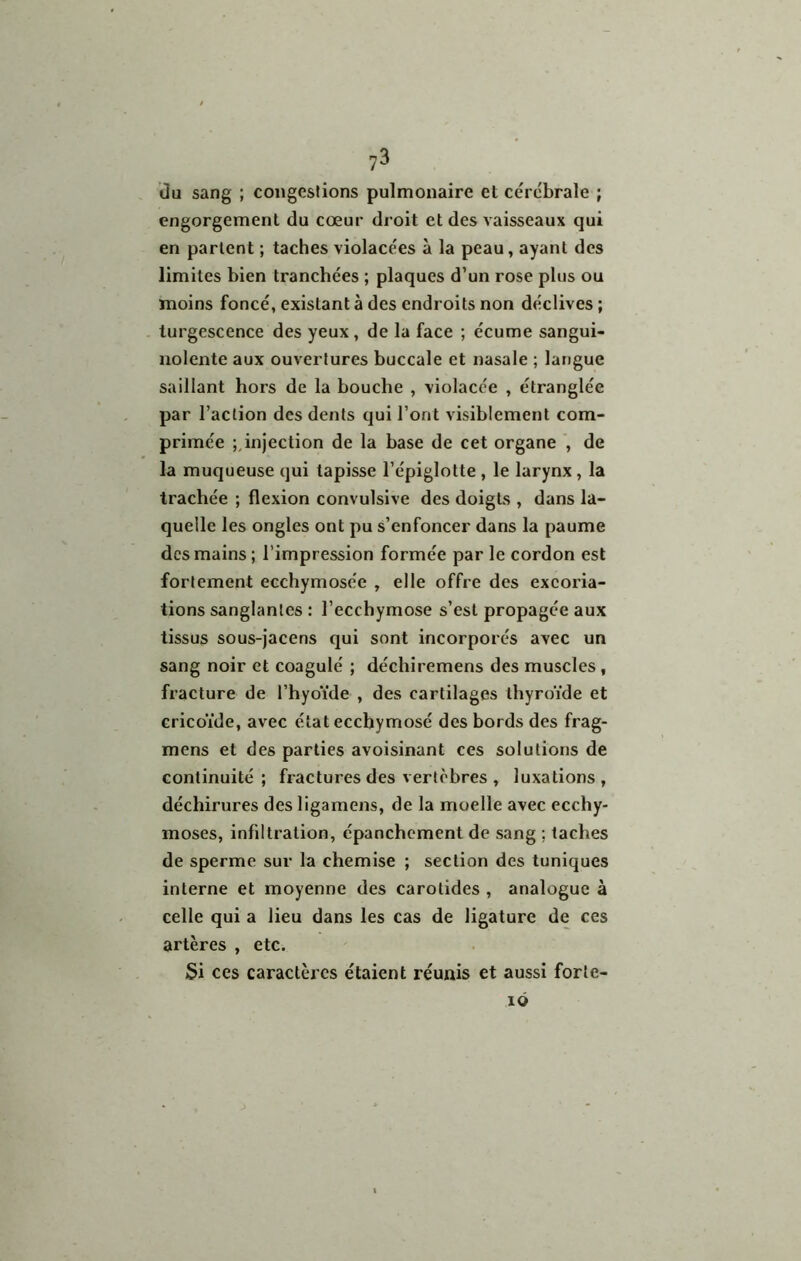 Ou sang ; congeslions pulmonaire et cérébrale ; engorgement du cœur droit et des vaisseaux qui en parlent ; taches violacées à la peau, ayant des limites bien tranchées ; plaques d’un rose plus ou moins foncé, existant à des endroits non déclives ; turgescence des yeux, de la face ; écume sangui- nolente aux ouvertures buccale et nasale ; langue saillant hors de la bouche , violacée , étranglée par l’action des dents qui l’ont visiblement com- primée injection de la base de cet organe , de la muqueuse qui tapisse l’épiglotte , le larynx, la trachée ; flexion convulsive des doigts , dans la- quelle les ongles ont pu s’enfoncer dans la paume des mains; l’impression formée par le cordon est fortement ecchymosée , elle offre des excoria- tions sanglantes : l’ecchymose s’est propagée aux tissus sous-Jacens qui sont incorporés avec un sang noir et coagulé ; déchiremens des muscles, fracture de l’hyoïde , des cartilages thyroïde et cricoïde, avec état ecchymosé des bords des frag- mens et des parties avoisinant ces solutions de continuité; fractures des vertèbres , luxations, déchirures des ligamens, de la moelle avec ecchy- moses, infiltration, épanchement de sang ; taches de sperme sur la chemise ; section des tuniques interne et moyenne des carotides , analogue à celle qui a lieu dans les cas de ligature de ces artères , etc. Si ces caractères étaient réunis et aussi forle- lÔ