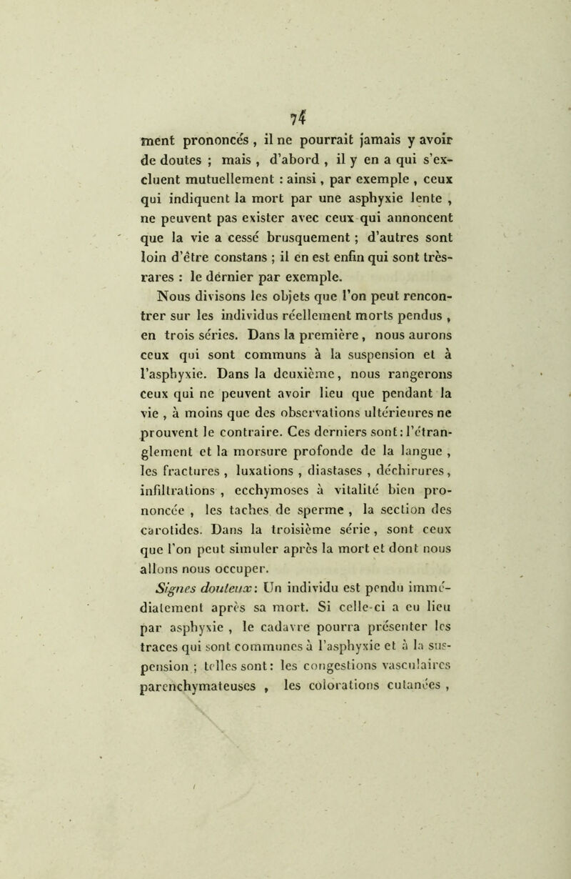 ment prononcés , il ne pourrait jamais y avoir de doutes ; mais , d’abord , il y en a qui s’ex- cluent mutuellement : ainsi, par exemple , ceux qui indiquent la mort par une asphyxie lente , ne peuvent pas exister avec ceux qui annoncent que la vie a cesse brusquement ; d’autres sont loin d’étre constans ; il en est enfin qui sont très- rares : le dérnier par exemple. Nous divisons les objets que l’on peut rencon- trer sur les individus réellement morts pendus , en trois séries. Dans la première, nous aurons ceux qui sont communs à la suspension et à l’asphyxie. Dans la deuxième, nous rangerons ceux qui ne peuvent avoir lieu que pendant la vie , à moins que des observations ultérieures ne prouvent le contraire. Ces derniers sont: l’c'tran- glement et la morsure profonde de la langue , les fractures , luxations , diastases , déchirures, infiltrations , ecchymoses à vitalité bien pro- noncée , les taches de sperme , la section des carotides. Dans la troisième série , sont ceux que l’on peut simuler après la mort et dont nous allons nous occuper. Signes douteux: Un individu est pendu immé- diatement après sa mort. Si celle-ci a eu lieu par asphyxie , le cadavre pourra présenter les traces qui sont communes à l’asphyxie et à la sus- pension ; telles sont: les congestions vasculaires parenchymateuses , les colorations cutanées ,