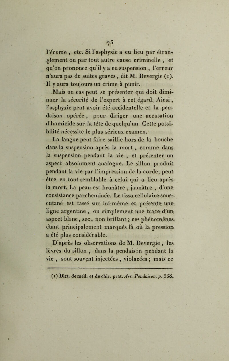 l’ccome , etc. Si l’asphyxie a eu lieu par élran-? glement ou par tout autre cause criminelle , et qu’on prononce qu’il y a eu suspension , l’erreur n’aura pas de suites graves, dit M. Devergie (i). Il y aura toujours un crime à punir. Mais un cas peut se présenter qui doit dimi- nuer la sécurilé de l’expert à cet égard. Ainsi, l’asphyxie peut avoir été accidentelle et la pen- daison opérée , pour diriger une accusation d’homicide sur la tcte de quelqu’un. Celte possi- bilité nécessite le plus sérieux examen. La langue peut faire saillie hors de la bouche dans la suspension après la mort, comme dans la suspension pendant la vie , et présenter un aspect absolument analogue. Le sillon produit pendant la vie par l’impression de la corde, peut être en tout semblable à celui qui a lieu après la mort. La peau est brunâtre , Jaunâtre , d’une consistance parcheminée. Le tissu ccllulaii e sous- cutané est tassé sur lui-même et présente une ligne argentine , ou simplement une trace d’un, aspect blanc, sec, non brillant ces phénomènes- étant principalement marqués lâi où la pression a été plus considérable. D’après les observations de M. Devergie , les lèvres du sillon , dans la pendaison pendant la vie , sont souvent injectées , violacées ; mais ce (i) Dicl. deméd. et dechir. prat.//rZ. Pendaison, p, 538.