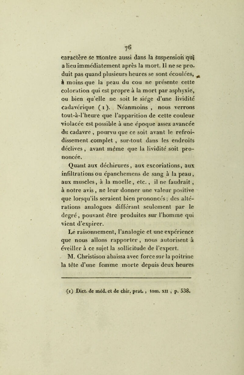 7^ caractère se montre aussi dans la Suspension qui a lieu immédiatement après la mort. Il ne se pro- duit pas quand plusieurs heures se sont écoulées, ^ à moins que la peau du cou ne présente cette coloration qui est propre à la mort par asphyxie, ou bien qu’elle ne soit le siège d’une lividité cadavérique ( i ). , Néanmoins , nous verrons tout-à-l’heure que l’apparition de cette couleur violacée est possible à une époque assez avancée du cadavre , pourvu que ce soit avant le refroi- dissement complet , sur-tout dans les endroits déclives , avant même que la lividité soit pro- noncée. Quant aux déchirures, aux excoriations, aux infiltrations ou épanchemens de sang à la peau, aux muscles, à la moelle, etc. , il ne faudrait , à notre avis, ne leur donner une valeur positive que lorsqu’ils seraient bien prononcés ; des alté- rations analogues différant seulement par le degré, pouvant être produites sur l’homme qui vient d’expirer. Lé raisonnement, l’analogie et une expérience que nous allons rapporter , nous autorisent à éveiller à ce sujet la sollicitude de l’expert. - M. Ghristison abaissa avec force sur la poitrine la tête d’une femme morte depuis deux heures