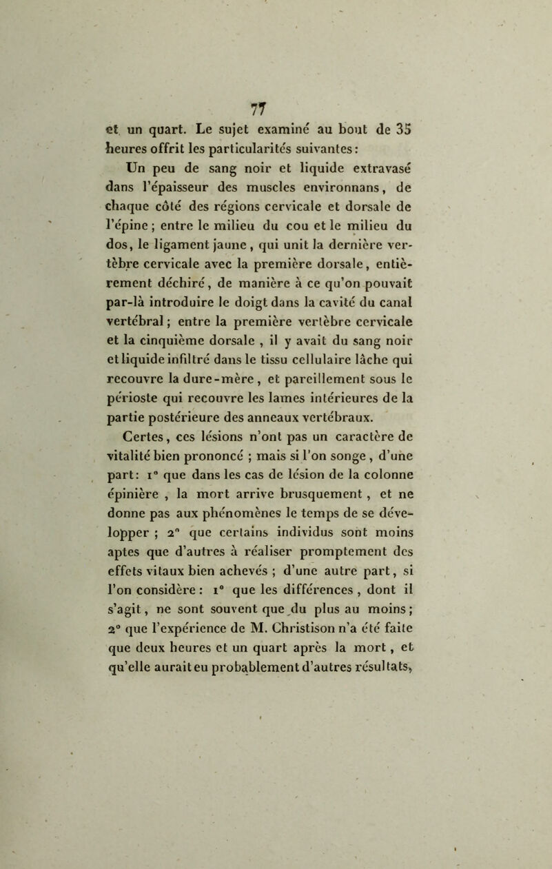 et un quart. Le sujet examiné au bout de 35 heures offrit les particularités suivantes : Un peu de sang noir et liquide extravasé dans l’épaisseur des muscles environnans, de chaque côté des régions cervicale et dorsale de l’épine ; entre le milieu du cou et le milieu du dos, le ligament Jaune , qui unit la dernière ver- tèbre cervicale avec la première dorsale, entiè- rement déchiré, de manière à ce qu’on pouvait par-là Introduire le doigt dans la cavité du canal vertébral ; entre la première vertèbre cervicale et la cinquième dorsale , il y avait du sang noir et liquide infiltré dans le tissu cellulaire lâche qui recouvre la dure-mère, et pareillement sous le périoste qui recouvre les lames intérieures de la partie postérieure des anneaux vertébraux. Certes, ces lésions n’ont pas un caractère de vitalité bien prononcé ; mais si l’on songe , d’une part: i“ que dans les cas de lésion de la colonne épinière , la mort arrive brusquement , et ne donne pas aux phénomènes le temps de se déve- lopper ; a que certains individus sont moins aptes que d’autres à réaliser promptement des effets vitaux bien achevés ; d’une autre part, si l’on considère : i® que les différences , dont il s’agit, ne sont souvent que/lu plus au moins; 2® que l’expérience de M. Christison n’a été faite que deux heures et un quart après la mort, et qu’elle aurait eu probablement d’autres résultats»