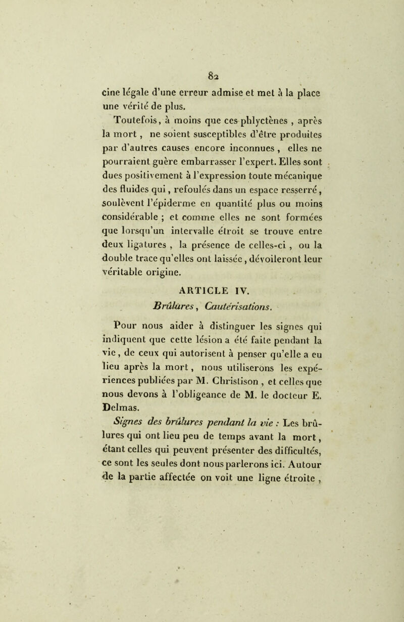 cine légale d’une erreur admise et met à la place une vérité de plus. Toutefois, à moins que ces phlyctènes , après la mort, ne soient susceptibles d’être produites par d’autres causes encore inconnues , elles ne pourraient guère embarrasser l’expert. Elles sont dues positiv ement à l’expression toute mécanique des fluides qui, refoulés dans un espace resserré, soulèvent l’épiderme en quantité plus ou moins considérable ; et comme elles ne sont formées que lorsqu’un intervalle étroit se trouve entre deux ligatures , la présence de celles-ci , ou la double trace qu’elles ont laissée , dévoileront leur véritable origine. ARTICLE IV. Brûlures, Cautérisations. Pour nous aider à distinguer les signes qui indiquent que cette lésion a été faite pendant la vie, de ceux qui autorisent à penser qu’elle a eu lieu après la mort, nous utiliserons les expé- riences publiées par M. Christison , et celles que nous devons à l’obligeance de M. le docteur E. Delmas. Signes des brûlures pendant la vie : Les brû- lures qui ont lieu peu de temps avant la mort, étant celles qui peuvent présenter des difficultés, ce sont les seules dont nous parlerons ici. Autour de la partie affectée on voit une ligne étroite ,