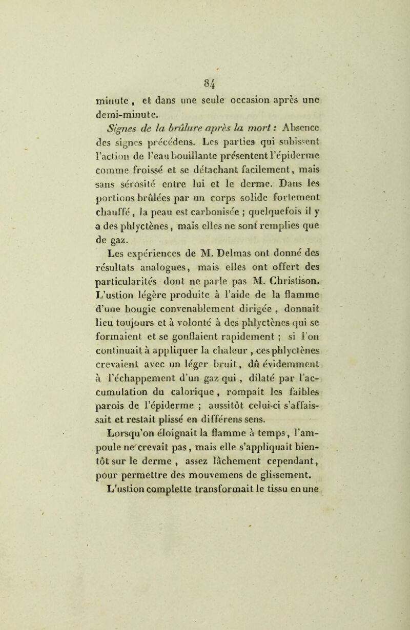 minute , et dans une seule occasion après une demi-minute. Signes de la brûlure apres la mort : Absence des signes précedens. Les parties qui subissent raclion de l’eau bouillante présentent l’épiderme comme froissé et se détachant facilement, mais sans sérosité entre lui et le derme. Dans les portions brûlées par un corps solide fortement chauffé, la peau est carbonisée ; quelquefois il y a des phlyctènes, mais elles ne sont remplies que de gaz. Les expériences de M. Delmas ont donné des résultats analogues, mais elles ont offert des particularités dont ne parle pas M. Christison. L’ustion légère produite à l’aide de la flamme d’une bougie convenablement dirigée , donnait lieu toujours et à volonté à des phlyctènes qui se formaient et se gonflaient rapidement ; si l’on continuait à appliquer la chaleur , ces phlyctènes crevaient avec un léger bruit, dû évidemment à l’échappement d’un gaz qui , dilaté par l’ac- cumulation du calorique , rompait les faibles parois de l’épiderme ; aussitôt celui-ci s’affais- sait et restait plissé en différens sens. Lorsqu’on éloignait la flamme à temps, l’am- poule ne'crevait pas, mais elle s’appliquait bien- tôt sur le derme , assez lâchement cependant, pour permettre des mouvemens de glissement. L’ustion coraplette transformait le tissu en une