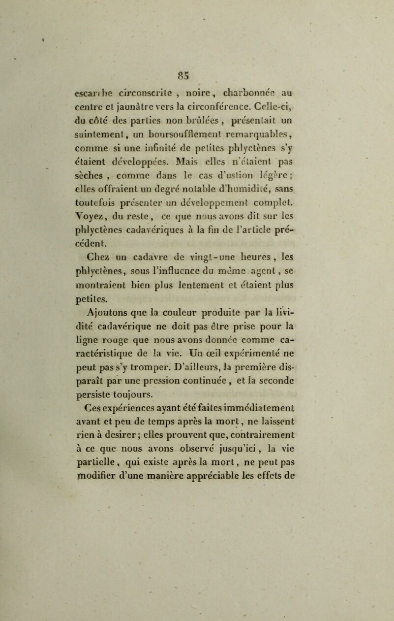 8!> cscarihe circonscrile , noire, charbonnee au centre et jaunâtre vers la circonférence. Ccllc-ci, du coté des parties non brûlées , présentait un suintement, un boursoufflement remarquables, comme si une infinité de petites plilyctcnes s’y étaient développées. Mais elles n’étaient pas sèches , comme dans le cas d’ustion légère ; elles offraient un degré notable d’humidité, sans toutefois présenter un développement complet. Voyez, du reste, ce que nous avons dit sur les phlyctènes cadavériques à la fin de l’article pré- cédent. Chez un cadavre de vingt-une heures , les phlyctènes, sous l’influence du même agent, se montraient bien plus lentement et étaient plus petites. Ajoutons que la couleur produite par la livi- dité cadavérique ne doit pas être prise pour la ligne rouge que nous avons donnée comme ca- ractéristique de la vie. Un œil expérimenté ne peut pas s’y tromper. D’ailleurs, la première dis- paraît par une pression continuée , et la seconde persiste toujours. Ces expériences ayant été faites immédia tement avant et peu de temps après la mort, ne laissent rien à desirer ; elles prouvent que, contrairement à ce que nous avons observé jusqu’ici, la vie partielle, qui existe après la mort, ne peut pas modifier d’une manière appréciable les effets de