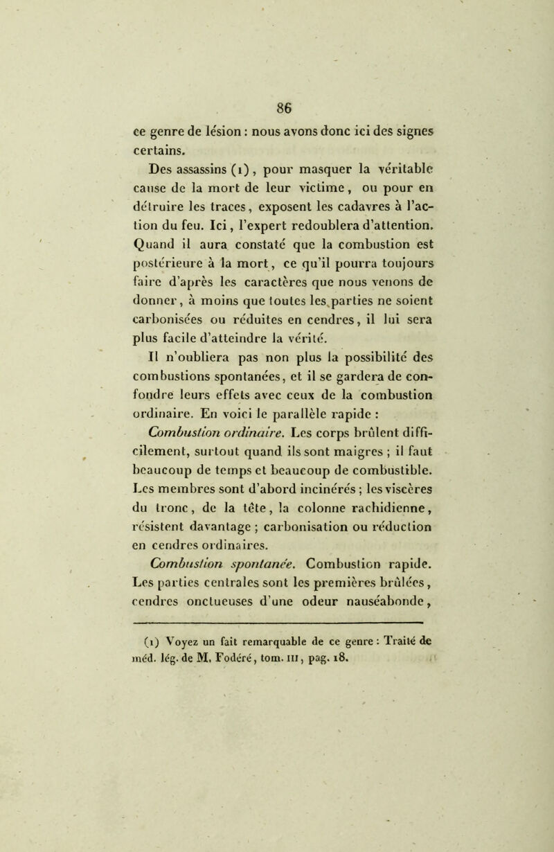 ce genre de le'sion : nous avons donc ici des signes certains. Des assassins (i), pour masquer la véritable cause de la mort de leur victime, ou pour en détruire les traces, exposent les cadavres à l’ac- tion du feu. Ici, l’expert redoublera d’attention. Quand il aura constaté que la combustion est postérieure à la mort, ce qu’il pourra toujours faire d’après les caractères que nous venons de donner, à moins que toutes les^parties ne soient carbonisées ou réduites en cendres, il lui sera plus facile d’atteindre la vérité. Il n’oubliera pas non plus la possibilité des combustions spontanées, et il se gardera de con- fondre leurs effets avec ceux de la combustion ordinaire. En voici le parallèle rapide : Combustion ordinaire. Les corps brûlent diffi- cilement, surtout quand ils sont maigres ; il faut beaucoup de temps et beaucoup de combustible. Les membres sont d’abord incinérés ; les viscères du tronc, de la tête, la colonne rachidienne, résistent davantage ; caibonisation ou réduction en cendres ordinaires. Combustion spontanée. Combustion rapide. Les parties centrales sont les premières brûlées, cendres onctueuses d’une odeur nauséabonde, (i) Voyez un fait remarquable de ce genre ; Traité de méd. lég. de M. Foderé, tom. ni, pag. i8.