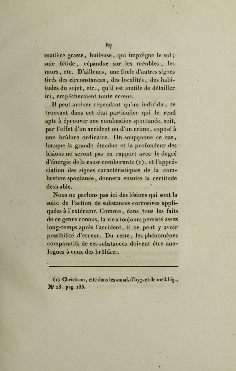 matière grasse , huileuse , qui imprègne le sol ; suie fétide , répandue sur les meubles , les murs, etc. D’ailleurs, une foule d’autres signes tirés des circonstances, des localités, des habi- tudes du sujet, etc., qu’il est inutile de détailler ici, empêcheraient toute erreur. Il peut arriver cependant qu’un individu , se trouvant dans cet état particulier qui le rend apte à éprouver une combustion spontanée, soit, par l’effet d’un accident ou d’un crime, exposé à une brûlure ordinaire. On soupçonne ce cas, lorsque la grande étendue et la profondeur des ' lésions ne seront pas en rapport avec le degré d’énergie de la cause comburante (i), et l’appi'é- ciatîon des signes caractéristiques de la com- bustion spontanée, donnera ensuite la certitude désirable. Nous ne parlons pas ici des lésions qui sont la suite de l’action de substances corrosives appli- quées à l’extérieur. Comme, dans tous les faits de ce genre connus, la vie a toujours persisté assez long-temps après l’accident, il ne peut y avoir possibilité d’erreur. Du reste, les phénomènes comparatifs de ces substances doivent être ana- logues à ceux des brûlures. (i) Chrlstison, cité dans les annal, d’byg. et de méd.lég., i3, pag. i35.