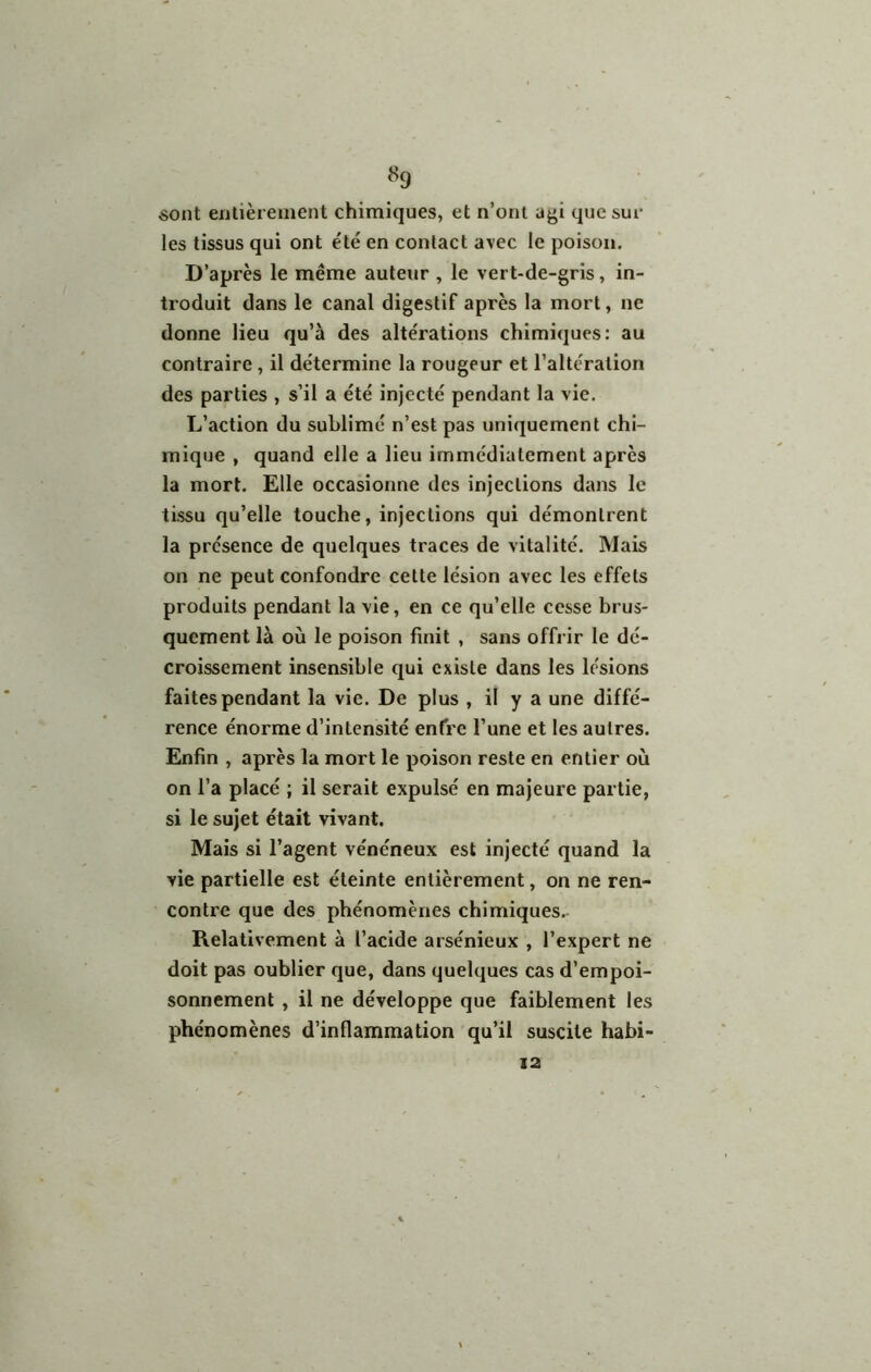 «9 «ont enlièreiuent chimiques, et n’ont agi que suc les tissus qui ont été en contact avec le poison. D’après le même auteur , le vert-de-gris, in- troduit dans le canal digestif après la mort, ne donne lieu qu’à des altérations chimiques: au contraire, il détermine la rougeur et l’altération des parties , s’il a été injecté pendant la vie. L’action du sublimé n’est pas uniquement chi- mique , quand elle a lieu immédiatement après la mort. Elle occasionne des injections dans le tissu qu’elle touche, injections qui démontrent la présence de quelques traces de vitalité. Mais on ne peut confondre cette lésion avec les effets produits pendant la vie, en ce qu’elle cesse brus- quement là où le poison finit , sans offi ir le dé- croissement insensible qui existe dans les lésions faites pendant la vie. De plus , il y a une diffé- rence énorme d’intensité enfre l’une et les autres. Enfin , après la mort le poison reste en entier où on l’a placé ; il serait expulsé en majeure partie, si le sujet était vivant. Mais si l’agent vénéneux est injecté quand la vie partielle est éteinte entièrement, on ne ren- contre que des phénomènes chimiques. Relativement à l’acide arsénieux , l’expert ne doit pas oublier que, dans quelques cas d’empoi- sonnement , il ne développe que faiblement les phénomènes d’inflammation qu’il suscite habi- 12