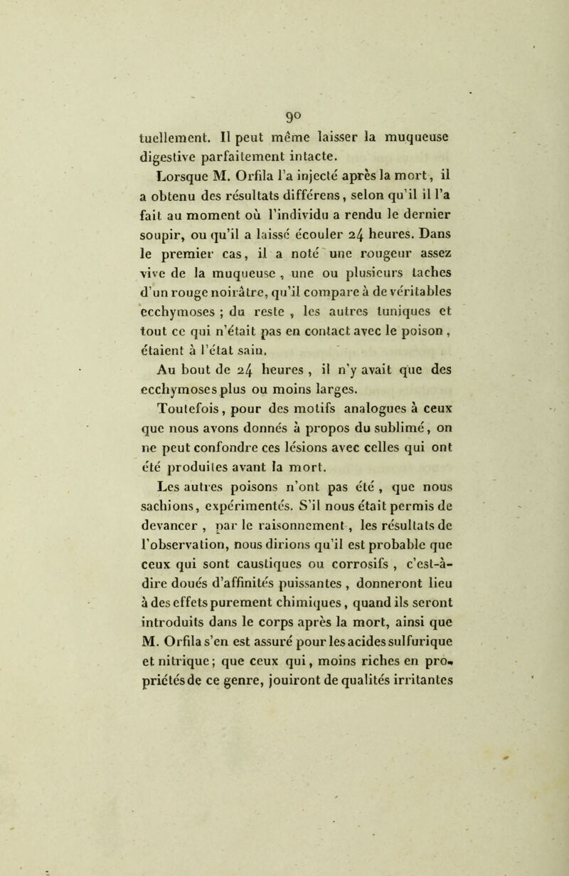tuellement. 11 peut même laisser la muqueuse digestive parfaitement intacte. Lorsque M. Orfila l’a injecté après la mort, il a obtenu des résultats différens, selon qu’il il l’a fait au moment où l’individu a rendu le dernier soupir, ou qu’il a laissé écouler 24 heures. Dans le premier cas, il a noté une rougeur assez vive de la muqueuse , une ou plusieurs taches d’un rouge noirâtre, qu’il compare à de véritables ecchymoses ; du reste , les autres tuniques et tout ce qui n’était pas en contact avec le poison , étaient à l’état sain, Au bout de 24 heures , il n’y avait que des ecchymoses plus ou moins larges. Toutefois, pour des motifs analogues à ceux que nous avons donnés à propos du sublimé, on ne peut confondre ces lésions avec celles qui ont été produites avant la mort. Les autres poisons n’ont pas été , que nous sachions, expérimentés. S’il nous était permis de devancer, par le raisonnement, les résultats de l’observation, nous dirions qu’il est probable que ceux qui sont caustiques ou corrosifs , c’est-à- dire doués d’affinités puissantes , donneront lieu à des effets purement chimiques, quand ils seront introduits dans le corps après la mort, ainsi que M. Orfila s’en est assuré pour les acides sulfurique et nitrique; que ceux qui, moins riches en pro« priétésde ce genre, jouiront de qualités irritantes