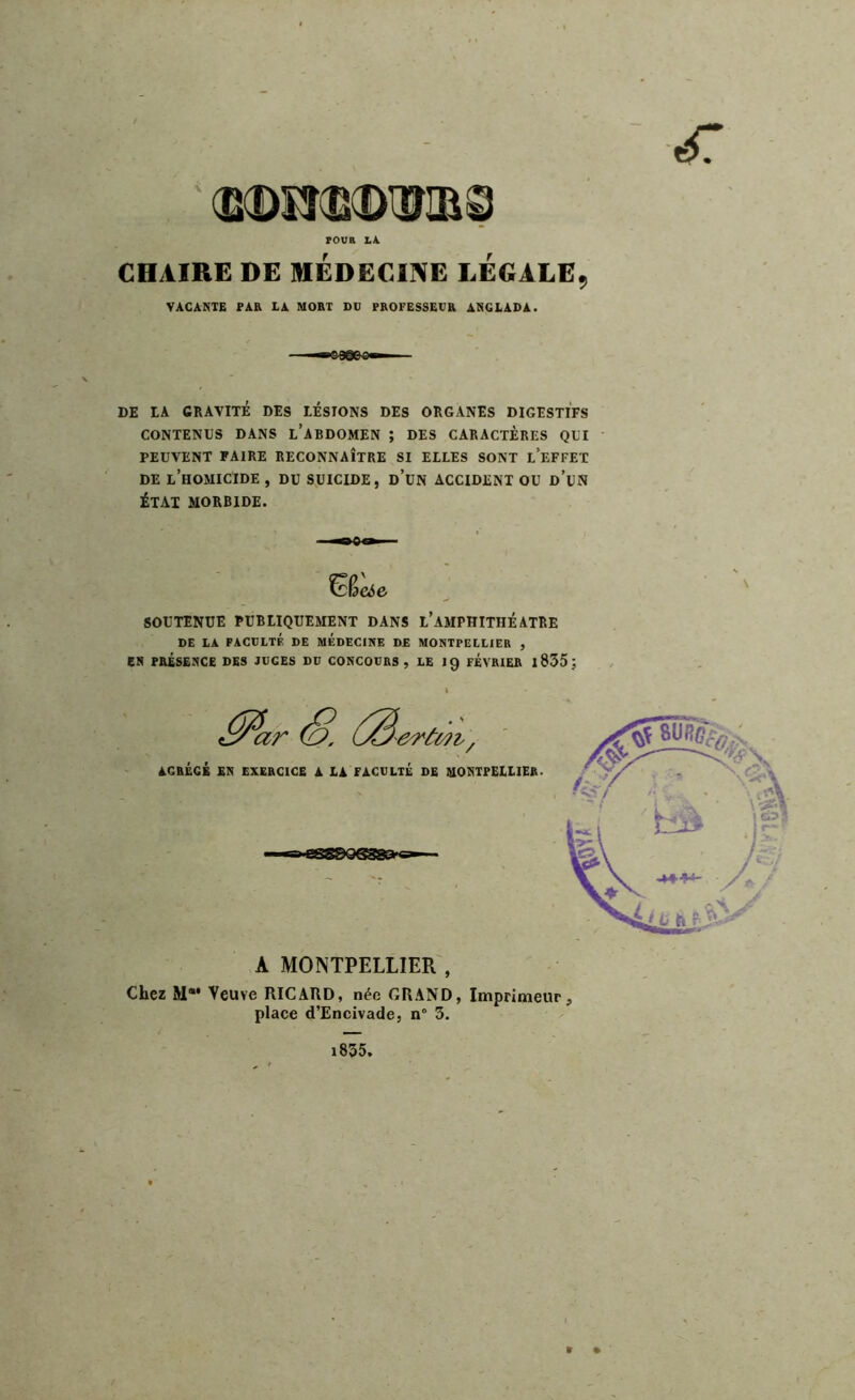 POUR IA. CHAIRE DE MÉDECINE LÉGALE, VACANTE PAR LA MORT Dü PROFESSEUR ANC LAD A. DE LA GRAVITÉ DES LÉSIONS DES ORGANES DIGESTIFS CONTENUS DANS L’ABDOMEN ; DES CARACTERES QUI PEUVENT FAIRE RECONNAÎTRE SI ELLES SONT L’EFFET DE L’HOMICIDE , DU SUICIDE, ü’UN ACCIDENT OU d’uN ÉTAT MORBIDE. ■QOi» &eie SOUTENUE PUBLIQUEMENT DANS l’aMPHITHÉATRE DE LA FACULTÉ DE MEDECINE DE MONTPELLIER , EN PRÉSENCE DES JUGES DU CONCOURS, LE 19 FEVRIER 1835 ; A MONTPELLIER , Chez M“* Veuve RICARD, née GRAND, Imprimeur, place d’Encivade, n° 3. 1835* « •