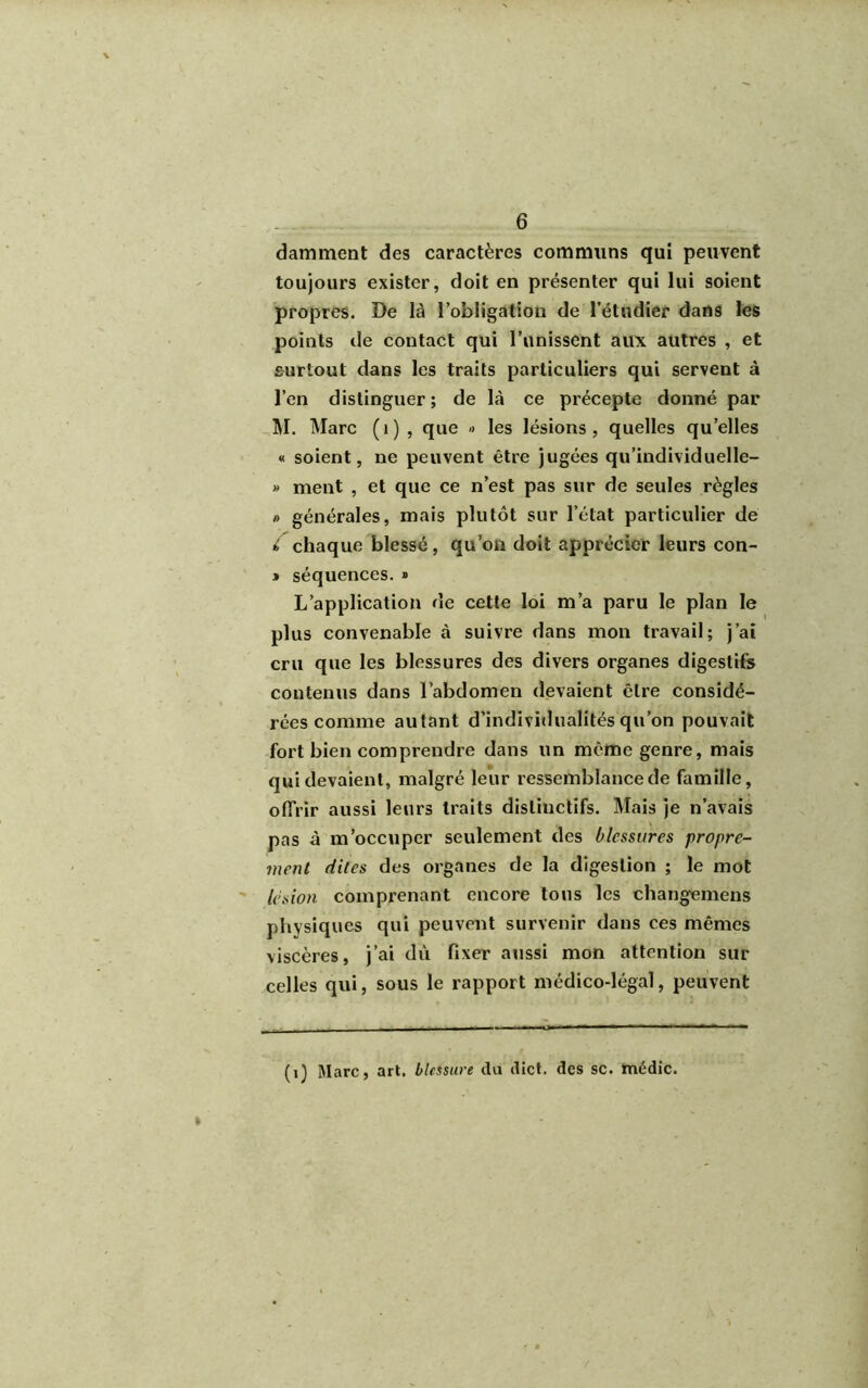 damment des caractères communs qui peuvent toujours exister, doit en présenter qui lui soient propres. De là l’obligation de l’étudier dans les points de contact qui l’unissent aux autres , et surtout dans les traits particuliers qui servent à l’en distinguer; de là ce précepte donné par M. Marc (1) , que » les lésions, quelles qu’elles « soient, ne peuvent être jugées qu’individuelle- » ment , et que ce n’est pas sur de seules règles » générales, mais plutôt sur l’état particulier de i chaque blessé, qu’on doit apprécier leurs con- » séquences. » L’application de cette loi m’a paru le plan le plus convenable à suivre dans mon travail; j’ai cru que les blessures des divers organes digestifs contenus dans l’abdomen devaient être considé- rées comme autant d’individualités qu’on pouvait fort bien comprendre dans un même genre, mais qui devaient, malgré leur ressemblance de famille, offrir aussi leurs traits distinctifs. Mais je n’avais pas à m’occuper seulement des blessures propre- ment dites des organes de la digestion ; le mot lésion comprenant encore tous les changemens physiques qui peuvent survenir dans ces mêmes viscères, j’ai dû fixer aussi mon attention sur celles qui, sous le rapport médico-légal, peuvent (1) Marc, art. blessure du dict. des sc. médic.
