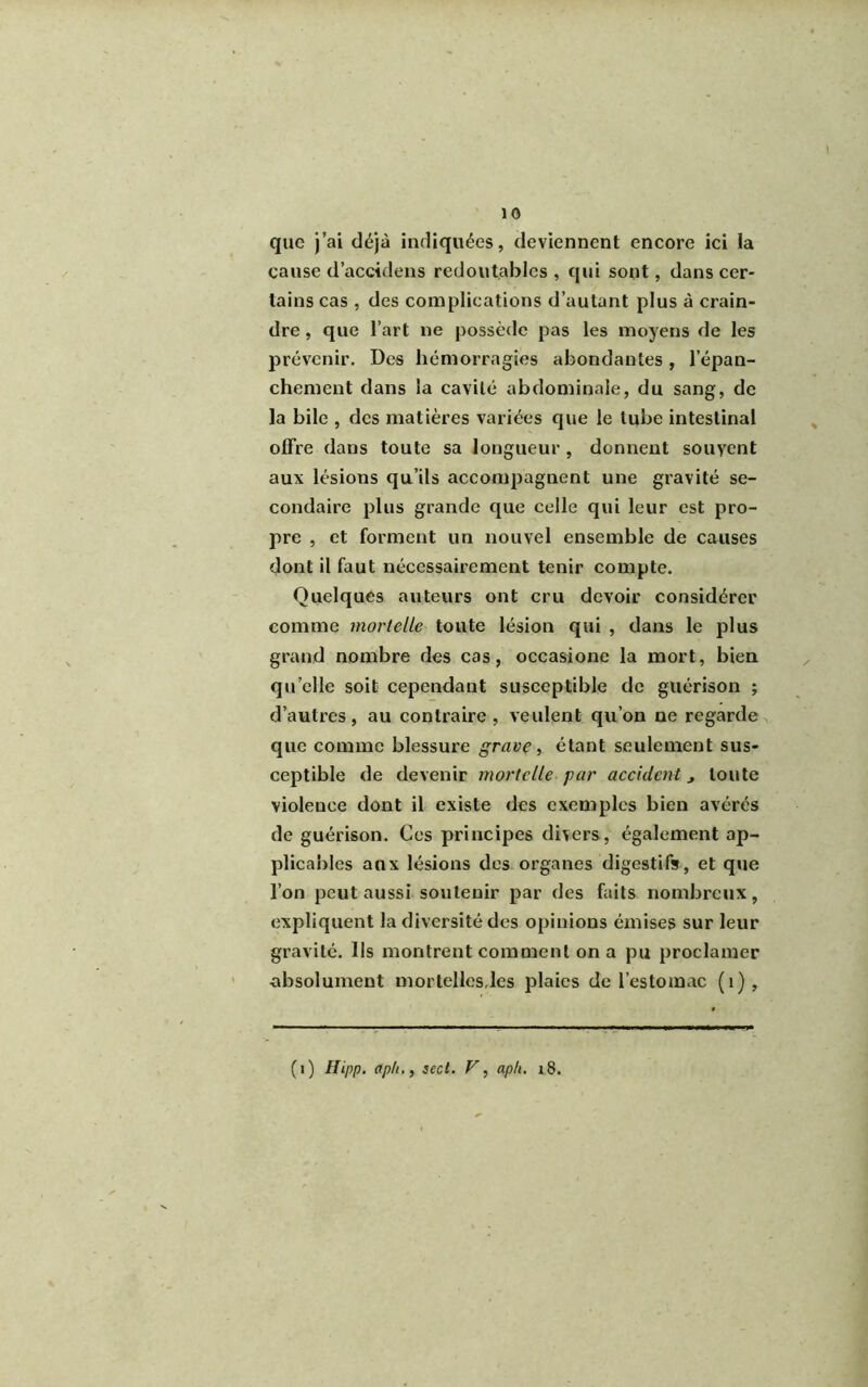 que j’ai déjà indiquées, deviennent encore ici la cause d’accidens redoutables, qui sont, dans cer- tains cas , des complications d’autant plus à crain- dre , que l’art ne possède pas les moyens de les prévenir. Des hémorragies abondantes, l’épan- chement dans la cavité abdominale, du sang, de la bile , des matières variées que le tube intestinal offre dans toute sa longueur , donnent souvent aux lésions qu’ils accompagnent une gravité se- condaire plus grande que celle qui leur est pro- pre , et forment un nouvel ensemble de causes dont il faut nécessairement tenir compte. Quelques auteurs ont cru devoir considérer comme mortelle toute lésion qui , dans le plus grand nombre des cas, occasione la mort, bien qu elle soit cependant susceptible de guérison ; d’autres, au contraire, veulent qu’on ne regarde que comme blessure grave, étant seulement sus- ceptible de devenir mortelle par accident, toute violence dont il existe des exemples bien avérés de guérison. Ces principes divers, également ap- plicables aux lésions des organes digestifs, et que l’on peut aussi soutenir par des faits nombreux, expliquent la diversité des opinions émises sur leur gravité. Ils montrent comment on a pu proclamer absolument mortelles,les plaies de l’estomac (1), (1) Hipp. aph., sect. F, aph. i8.