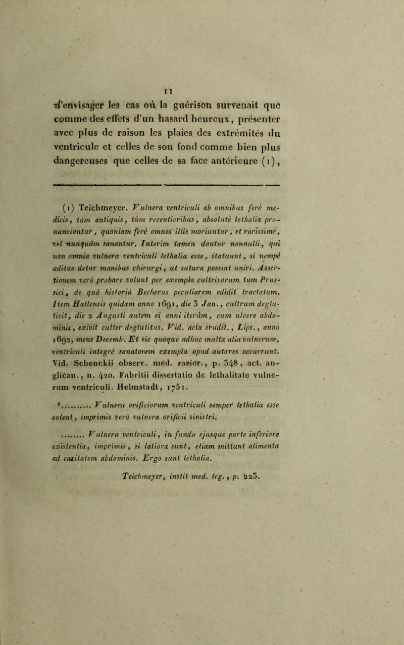 ïi’envisager les cas où la guérison survenait que comme des effets d’un hasard heureux, présenter avec plus de raison les plaies des extrémités du ventricule et celles de son fond comme bien plus dangereuses que celles de sa face antérieure (i), (i) Teichmeyer. Vaincra ventriculi ab omnibus ferè me- dicis, tibn antiquis, tùm rccenlioribus, absolutè Icl/ialia pro- nunciantur, quoniam ferè omnes illis moriunlur, et rarissime, vel nunqudm sananlur. Intérim iamen dantur nonnulli, qui non omnia ruinera ventriculi lethalia esse, statuant, si nempè aclitus detur manibus chirurgi, ut sutura possint uniri. Asscr- tionem verà probare volant per exempta cultrivorum ium Prus- sici, de qui historiâ Becker us peculiarem edidit tractatum. Item Hallcnsis quidam anno 1691, die 3 Jan., cultrum deglu- tivit, die 2 Augusti autem ei anni itérant, cum ulcéré abdo- minis, exivit culter deglutitus. Vid. acta érudit., Lips., anno 1692, mens Deccmb. Et sic quoque adltuc multa aliavutnerum, ventriculi intégré sanator-em exempta apud autores occurrunl. Vid. Schenckii observ. med. rarior., p. 548, act. an- glican., 11. 420. Fabritii dissertatio de lethalitate vulne- rum ventriculi. Hehnsladt, 1751. * Vulnera orificiorum ventriculi semper lethalia esse soient, imprimis verà ruinera orificii sinistri. Vulnera ventriculi, in fttndo ejusque parte inferiore exisienlia, imprimis, si latiora sunt, etiam mittunt alimenta ad cavitaiem abdominis. Ergo sunt lethalia. Teichmeyer, ins lit med. le g., p. 225.