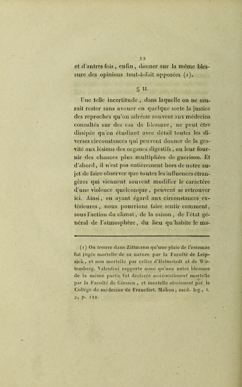 et d’autres fois, enfin, donner sur la même bles- sure des opinions tout-à-fuit opposées (1). § II- Une telle incertitude , dans laquelle on ne sau- rait rester sans avouer en quelque sorte la justice des reproches qu’on adresse souvent aux médecins consultés sur des cas de blessure, ne peut être dissipée qu’eu étudiant avec détail toutes les di- verses circonstances qui peuvent donner de la gra- vité aux lésions des organes digestifs , ou leur four- nir des chances plus multipliées de guérison. Et d’abord, il n’est pas entièrement hors de notre su- jet de faire observer que toutes les influences étran- gères qui viennent souvent modifier le caractère d’une violence quelconque , peuvent se retrouver ici. Ainsi, en ayant égard aux circonstances ex- térieures , nous pourrions faire sentir comment, sous l’action du climat, de la saison , de l’état gé- néral de l’atmosphère, du lieu qu’habite le nia- (1) On trouve dans Zittmann qu’une plaie de l’estomac fut jugée mortelle de sa nature par la Faculté de Leip- sick, et non mortelle par celles d’Helmsladt et de Wir- temberg. Yalentiuj rapporte aussi qu’une autre blessure de la même partie fut déclarée nccllcnlellemcnl mortelle par la Faculté de Giessen , et mortelle absolument par le Collège de médecine de Francfort. IMahon, méd. leg., t. 2, p. 122.