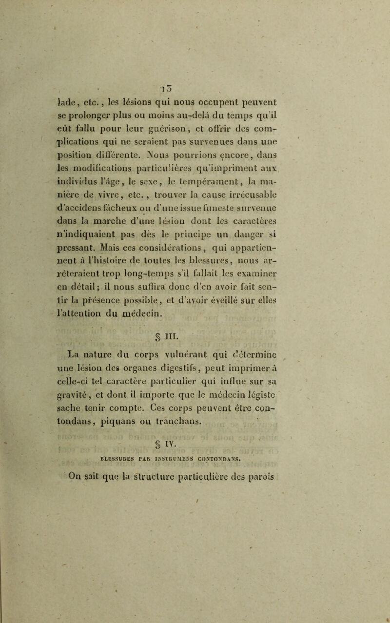 lade, etc., les lésions qui nous occupent peuvent se prolonger plus ou moins au-delà du temps qu’il eût fallu pour leur guérison, et offrir des com- plications qui ne seraient pas survenues dans une position différente. Nous pourrions encore, dans les modifications particulières qu’impriment aux individus l’âge, le sexe, le tempérament, la ma- nière de vivre, etc., trouver la cause irrécusable d’accidens fâcheux ou d’une issue funeste survenue dans la marche d’une lésion dont les caractères n’indiquaient pas dès le principe un danger si pressant. Mais ces considérations, qui appartien- nent à l’histoire de toutes les blessures, nous ar- rêteraient trop long-temps s’il fallait les examiner en détail; il nous suffira donc d’en avoir fait sen- tir la présence possible, et d’avoir éveillé sur elles l’attention du médecin. § III. La nature du corps vulnérant qui détermine une lésion des organes digestifs, peut imprimera celle-ci tel caractère particulier qui influe sur sa gravité, et dont il importe que le médecin légiste sache tenir compte. Ces corps peuvent être cua- londans, piquans ou tranchons. S IV. BLESSURES PAR INSTRUMENTS CONTONDANS. On sait que la structure particulière des parois *