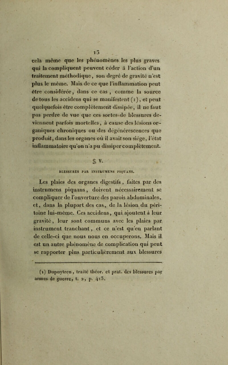 cela même que les phénomènes les plus graves qui la compliquent peuvent céder à l’aclion d’un traitement méthodique, son degré de gravité n’est plus le même. Mais de ce que l’inflammation peut être considérée, dans ce cas , comme la source de tous les accidens qui se manifestent (1), et peut quelquefois être complètement dissipée, il ne faut pas perdre de vue que ces sortes de blessures de- viennent parfois mortelles, à cause des lésions or- ganiques chroniques ou des dégénérescences que produit, dans les organes où il avait son siège, l'état inflammatoire qu’on n’a pu dissiper complètement. S V. BLESSURES PAR INSTRUMEîiS PIQUANS. Les plaies des orgaues digestifs , faites par des instrumens piquans, doivent nécessairement se compliquer de l’ouverture des parois abdominales, et, dans la plupart des cas, de la lésion du péri- toine lui-même. Ces accidens, qui ajoutent à leur gravité, leur sont communs avec les plaies par instrument tranchant, et ce n’est qu’en parlant de celle-ci que nous nous en occuperons. Mais il est un autre phénomène de complication qui peut se rapporter plus particulièrement aux blessures (1) Dupuytren, traité tliéor. et prat. des blessures par armes de guerre, t. 2, p. 4*3.