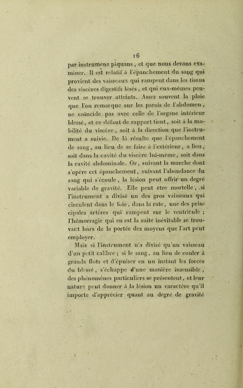 par instrurrtens piquans, et que nous devons exa- miner. Il est relatif à l’épanchement du sapg qui provient des vaisseaux qui rampent dans les tissus des viscères digestifs lésés , et qui eux-mêmes peu- vent se trouver atteints. Assez souvent la plaie que l’on remarque sur les parois de l’abdomen , ne coïncide pas avec celle de l’organe intérieur blessé, et ce défaut de rapport tient, soit à la mo- ' bilité du viscère, soit à la direction que l’instru- ment a suivie. De là résulte que l’épanchement de sang, au lieu de se faire à l’extérieur, a lieu, soit dans la cavité du viscère lui-même, soit dans la cavité abdominale. Or, suivant la marche dont s’opère cet épanchement, suivant l’abondance du sang qui s’écoule, la lésion peut offrir un degré variable de gravité. Elle peut être mortelle , .si l’instrument a divisé un des gros vaisseaux qui circulent dans le foie, dans la rate, une des prin- cipales artères qui rampent sur le ventricule ; l’hémorragie qui en est la suite inévitable se trou- vant hors de la portée des moyens que l’art peut cm ployer. Mais si l’instrument n’a divisé qu’un vaisseau d’un petit calibre ; si le sang, au lieu de couler à grands Ilots et d’épuiser en un instant les forces du blessé , s’échappe d’une manière insensible , des phénomènes particuliers se présentent, et leur nature peut donner à la lésion un caractère qu’il importe d’apprécier quant au degré de gravité i i