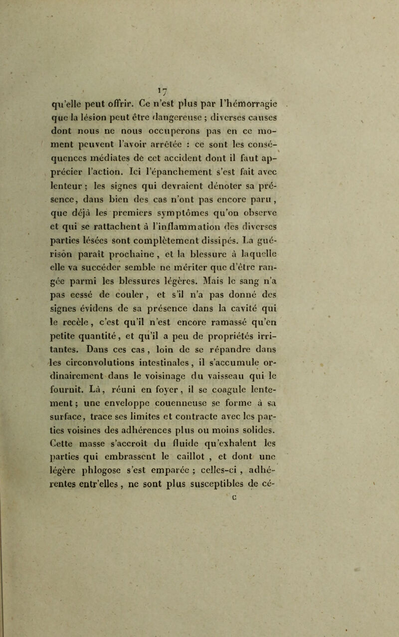 >7 quelle peut offrir. Ce n’est plus par l’hémorragie que la lésion peut être dangereuse ; diverses causes dont nous ne nous occuperons pas en ce mo- ment peuvent l’avoir arrêtée : ce sont les consé- quences médiates de cet accident dont il faut ap- précier l’action. Ici l’épanchement s’est fait avec lenteur ; les signes qui devraient dénoter sa pré- sence, dans bien des cas n’ont pas encore paru, que déjà les premiers symptômes qu’on observe et qui se rattachent à l’inflammation des diverses parties lésées sont complètement dissipés. La gué- rison paraît prochaine , et la blessure à laquelle elle va succéder semble ne mériter que d’être ran- gée parmi les blessures légères. Mais le sang n’a pas cessé de couler, et s’il n’a pas donné des signes évidens de sa présence dans la cavité qui le recèle, c’est qu’il n’est encore ramassé qu’en petite quantité, et qu’il a peu de propriétés irri- tantes. Dans ces cas , loin de se répandre dans les circonvolutions intestinales, il s’accumule or- dinairement dans le voisinage du vaisseau qui le fournit. Là, réuni en foyer , il se coagule lente- ment ; une enveloppe couenneuse se forme à sa surface, trace ses limites et contracte avec les par- ties voisines des adhérences plus ou moins solides. Cette masse s’accroît du fluide qu’exhalent les parties qui embrassent le caillot , et dont une légère phlogose s’est emparée ; celles-ci , adhé- rentes entr’elles, ne sont plus susceptibles de cé- c