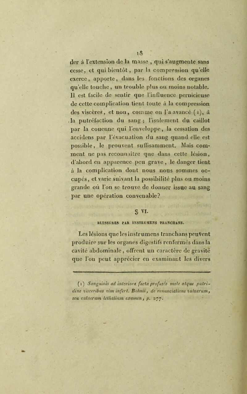 is : der à l’extension de la niasse , qui s’augmente sans cesse, et qui bientôt, par la compression qu’elle exerce, apporte, dans les fonctions des organes qu elle louche, un trouble plus ou moins notable. 11 est facile de sentir que l’influence pernicieuse de cette complication lient toute à la compression des viscères, et non, comme on l’a avancé (»), à ,1a putréfaction du sang; l’isolement du caillot par la couenne qui l’enveloppe, la cessation des accidens par l’évacuation du sang quand elle est possible, le prouvent suffisamment. Mais com- ment ne pas reconnaître que dans cette lésion, d’abord en apparence peu grave, le danger tient à la complication dont nous nous sommes oc- cupés, et varie suivant la possibilité plus ou moins grande où l’on se trouve de donner issue au sang par une opération convenable? § VI. BLESSURES PiR INSTRL’MENS TRANCHANS. Les lésions que les instrumens tranchans peuvent produire sur les organes digestifs renfermés dans la cavité abdominale, offrent un caractère de gravité que l’on peut apprécier eu examinant les divers (i) Sanguinis ad interiora facta profusio mole atque putri- dine visceribus vim infert. Bohnii, de renunciatione vulnerum, scu cuillerum Icthalium examen, p. 277.