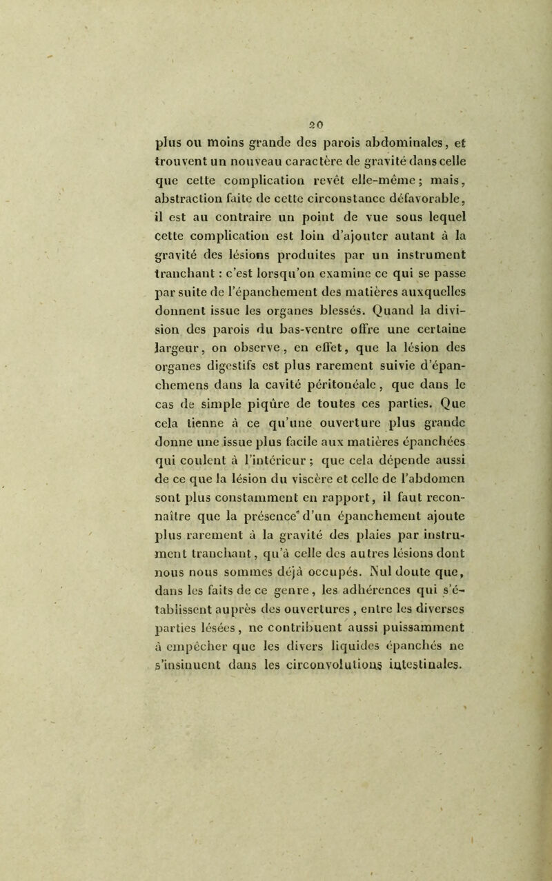 plus ou moins grande des parois abdominales, et trouvent un nouveau caractère de gravité dans celle que cette complication revêt elle-même; mais, abstraction faite (le cette circonstance défavorable, il est au contraire un point de vue sous lequel Cette complication est loin d’ajouter autant à la gravité des lésions produites par un instrument tranchant : c’est lorsqu’on examine ce qui se passe par suite de l’épanchement des matières auxquelles donnent issue les organes blessés. Quand la divi- sion des parois du bas-ventre offre une certaine largeur, on observe, en effet, que la lésion des organes digestifs est plus rarement suivie d’épan- clieniens dans la cavité péritonéale, que dans le cas de simple piqûre de toutes ces parties. Que cela tienne à ce qu’une ouverture plus grande donne une issue plus facile aux matières épanchées qui coulent à l’intérieur ; que cela dépende aussi de ce que la lésion du viscère et celle de l’abdomen sont plus constamment en rapport, il faut recon- naître que la présence'd’un épanchement ajoute plus rarement à la gravité des plaies par instru- ment tranchant, qu’à celle des autres lésions dont nous nous sommes déjà occupés. Nul doute que, dans les faits de ce genre, les adhérences qui s’é- tablissent auprès des ouvertures , entre les diverses parties lésées, ne contribuent aussi puissamment à empêcher que les divers liquides épanchés ne s’insinuent dans les circonvolutions intestinales.