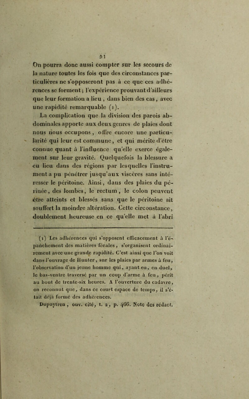 On pourra donc aussi compter sur les secours de la nature toutes les fois que des circonstances par- ticulières ne s’opposeront pas à ce que ces adhé- rences se forment; l’expérience prouvant d’ailleurs que leur formation a lieu , dans bien des cas , avec une rapidité remarquable (i). La complication que la division des parois ab- dominales apporte aux deux genres de plaies dont nous nous occupons, offre encore une particu- larité qui leur est commune, et qui mérite d’être connue quant à l’influence quelle exerce égale- ment sur leur gravité. Quelquefois la blessure a eu lieu dans des régions par lesquelles l’instru- menta pu pénétrer jusqu’aux viscères sans inté- resser le péritoine. Ainsi, dans des plaies du pé- rinée, des lombes, le rectum, le colon peuvent être atteints et blessés sans que le péritoine ait souffert la moindre altération. Cette circonstance, doublement heureuse en ce qu’elle met à l’abri (1) Les adhérences qui s’opposent efficacement à l’é- panchement des matières fécales, s’organisent ordinai- rement avec une grande rapidité. C’est ainsi que l’on voit dans l’ouvrage de Hunier, sur les plaies par armes à feu, l’observation d’un jeune homme qui, ayant eu, en duel, le bas-ventre traversé par un coup d'arme à feu, périt au bout de trente-six heures. A l’ouverture du cadavre, on reconnut que, dans ce court espace de temps, il s’é- tait déjà formé des adhérences. Dupuytren , ouv. cité, t. 2, p. 466. Note des rédaef.