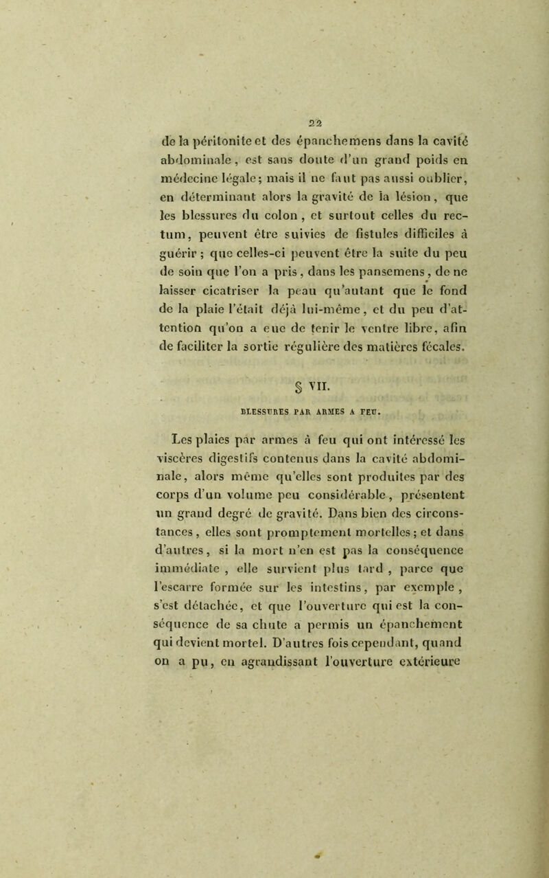 de îa péritonite et des épanehemens dans la cavité abdominale, est sans doute d’un grand poids en médecine légale; mais il ne faut pas aussi oublier, en déterminant alors la gravité de la lésion, que les blessures du colon, et surtout celles du rec- tum. peuvent être suivies de fistules difficiles à guérir ; que celles-ci peuvent être la suite du peu de soin que l’on a pris , dans les pansemens , de ne laisser cicatriser la peau qu’au tant que le fond de la plaie l’était déjà lui-même, et du peu d’at- tention qu’on a eue de tenir le ventre libre, afin de faciliter la sortie régulière des matières fécales. S VII. BLESSURES PAR ARMES A FEU. Les plaies par armes à feu qui ont intéressé les viscères digestifs contenus dans la cavité abdomi- nale, alors même qu’elles sont produites par des corps d’un volume peu considérable, présentent un grand degré de gravité. Dans bien des circons- tances , elles sont promptement mortelles; et dans d’autres, si la mort n’en est pas la conséquence immédiate , elle survient plus tard , parce que l’escarre formée sur les intestins, par exemple, s’est détachée, et que l’ouverture qui est la con- séquence de sa chute a permis un épanchement qui devient mortel. D’autres fois cependant, quand on a pu, en agrandissant l’ouverture extérieure