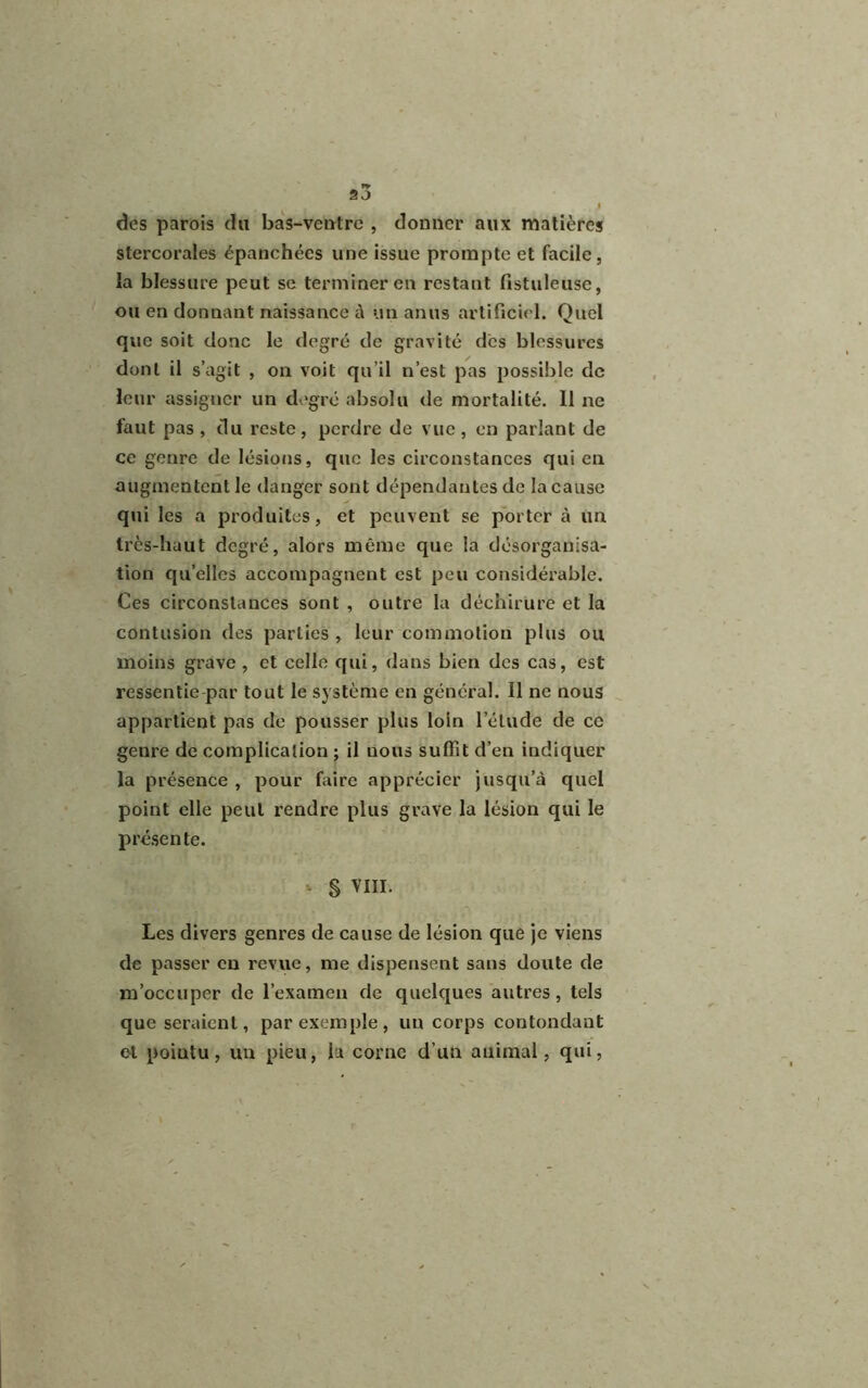 5 J . i des parois du bas-ventre , donner aux matières stercorales épanchées une issue prompte et facile , la blessure peut se terminer en restant fistuleuse, ou en donnant naissance à un anus artificiel. Quel que soit donc le degré de gravité des blessures dont il s’agit , on voit qu’il n’est pas possible de leur assigner un degré absolu de mortalité. Il ne faut pas , du reste, perdre de vue, en parlant de ce genre de lésions, que les circonstances qui en augmentent le danger sont dépendantes de la cause qui les a produites, et peuvent se porter à un très-haut degré, alors même que la désorganisa- tion qu’elles accompagnent est peu considérable. Ces circonstances sont , outre la déchirure et la contusion des parties , leur commotion plus ou moins grave , et celle qui, dans bien des cas, est ressentie par tout le système en général. Il ne nous appartient pas de pousser plus loin l’élude de ce genre de complication ; il nous suffit d’en indiquer la présence , pour faire apprécier jusqu’à quel point elle peut rendre plus grave la lésion qui le présente. § VIII. Les divers genres de cause de lésion que je viens de passer en revue, me dispensent sans doute de m’occuper de l’examen de quelques autres, tels que seraient, par exemple, un corps contondant et pointu, un pieu, la corne d’un animal, qui,