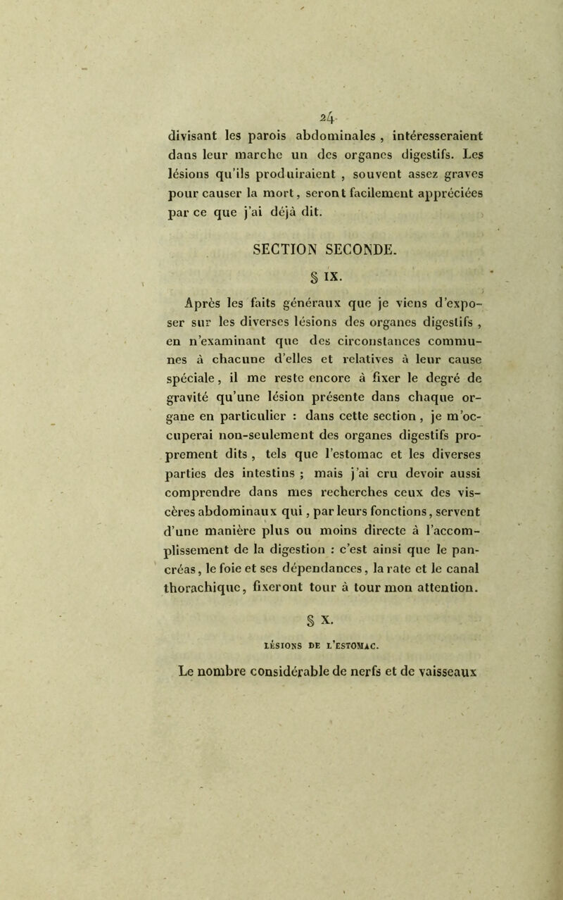 divisant les parois abdominales , intéresseraient dans leur marche un des organes digestifs. Les lésions qu’ils produiraient , souvent assez graves pour causer la mort, seront facilement appréciées par ce que j’ai déjà dit. SECTION SECONDE. § IX. Après les faits généraux que je viens d’expo- ser sur les diverses lésions des organes digestifs , en n’examinant que des circonstances commu- nes à chacune d’elles et relatives à leur cause spéciale, il me reste encore à fixer le degré de gravité qu’une lésion présente dans chaque or- gane en particulier : dans cette section , je m’oc- cuperai non-seulement des organes digestifs pro- prement dits , tels que l’estomac et les diverses parties des intestins ; mais j’ai cru devoir aussi comprendre dans mes recherches ceux des vis- cères abdominaux qui, parleurs fonctions, servent d’une manière plus ou moins directe à l’accom- plissement de la digestion : c’est ainsi que le pan- créas , le foie et ses dépendances, la rate et le canal thorachiquc, fixeront tour à tour mon attention. S X. lisions DE l’estomac. Le nombre considérable de nerfs et de vaisseaux