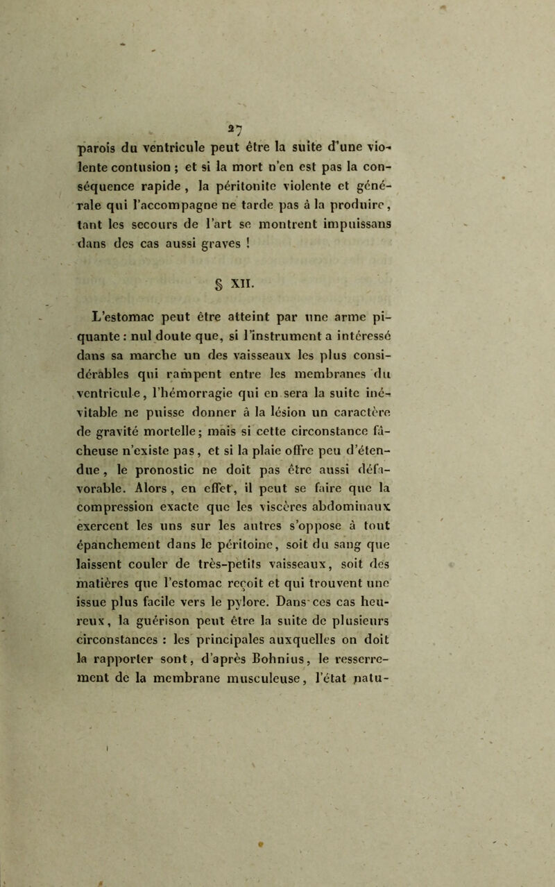 parois du ventricule peut être la suite d’une vio- lente contusion ; et si la mort n’en est pas la con- séquence rapide , la péritonite violente et géné- rale qui l’accompagne ne tarde pas à la produire, tant les secours de l’art se montrent impuissans dans des cas aussi graves ! § XII. L’estomac peut être atteint par une arme pi- quante : nul doute que, si l’instrument a intéressé dans sa marche un des vaisseaux les plus consi- dérables qui rampent entre les membranes du ventricule, l’hémorragie qui en sera la suite iné- vitable ne puisse donner â la lésion un caractère de gravité mortelle ; mais si cette circonstance fâ- cheuse n’existe pas, et si la plaie offre peu d’éten- due, le pronostic ne doit pas être aussi défa- vorable. Alors , en effet, il peut se faire que la compression exacte que les viscères abdominaux exercent les uns sur les antres s’oppose à tout épanchement dans le péritoine, soit du sang que laissent couler de très-petits vaisseaux, soit des matières que l’estomac reçoit et qui trouvent une issue plus facile vers le pylore. Dans'ces cas heu- reux, la guérison peut être la suite de plusieurs circonstances : les principales auxquelles on doit la rapporter sont, d’après Bohnius, le resserre- ment de la membrane musculeuse, l’état patu-
