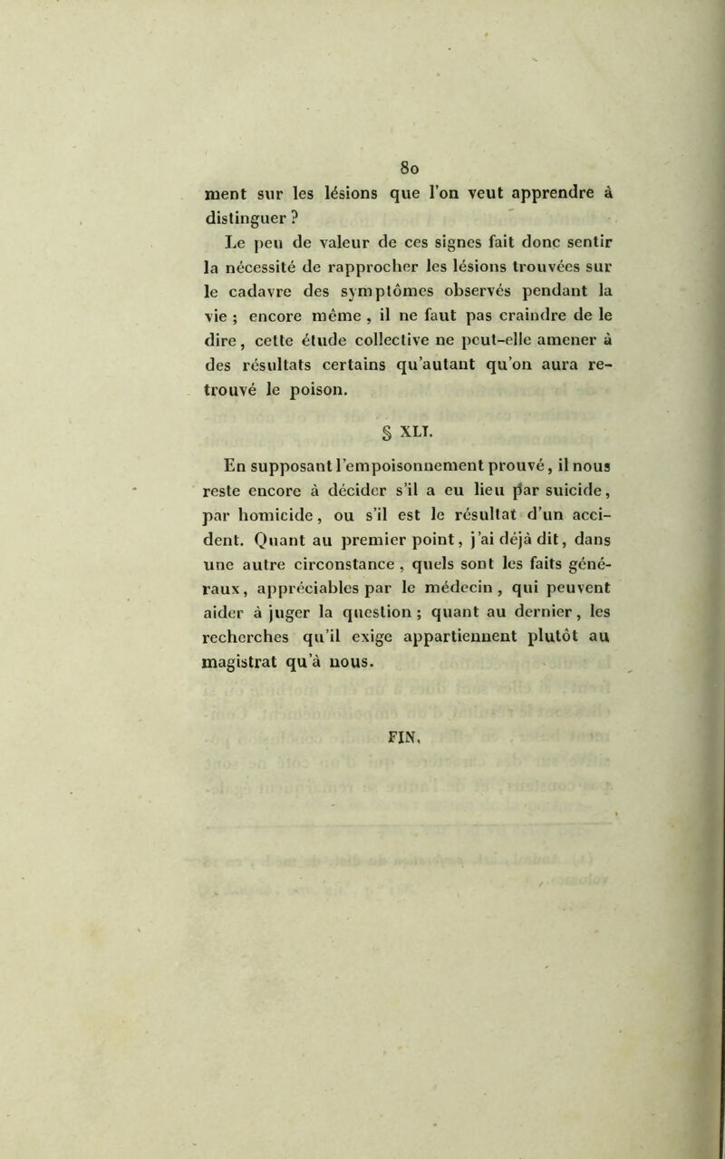 ment sur les lésions que l’on veut apprendre à distinguer ? Le peu de valeur de ces signes fait donc sentir la nécessité de rapprocher les lésions trouvées sur le cadavre des symptômes observés pendant la vie ; encore même , il ne faut pas craindre de le dire, cette étude collective ne peut-elle amener à des résultats certains qu’autant qu’on aura re- trouvé le poison. § XLT. En supposant l’empoisonnement prouvé, il nous reste encore à décider s’il a eu lieu par suicide, par homicide, ou s’il est le résultat d’un acci- dent. Quant au premier point, j’ai déjà dit, dans une autre circonstance , quels sont les faits géné- raux, appréciables par le médecin, qui peuvent aider à juger la question; quant au dernier, les recherches qu’il exige appartiennent plutôt au magistrat qu’à nous. FIN,