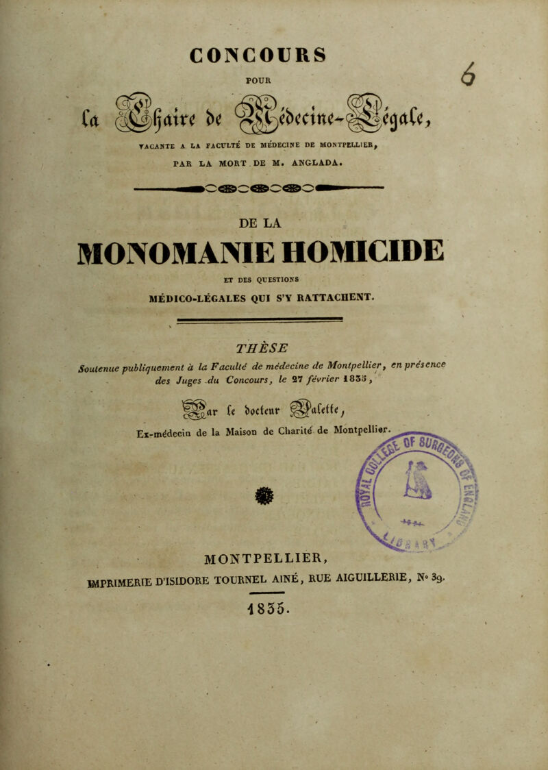 CONCOURS POUR TACAMTE A LA FACVLTE DE MEDECINE DE MONTFELLIEB^ PAR LA MORT DE M. Aü(GLADA. DE LA MONOMANIE HOMICIDE ET DES QUESTIONS MÉDICO-LÉGALES QUI S’Y RATTACHENT. THÈSE Soutenue publiquement à la Faculté de médecine de Montpellier, en présence . des Juges .du Concours, le 27 février 183S, MONTPELLIER, imprimerie D ISIDORE TOERNEL AÎNÉ, RUE AIGUILÉERIE, N» 39. 4855.