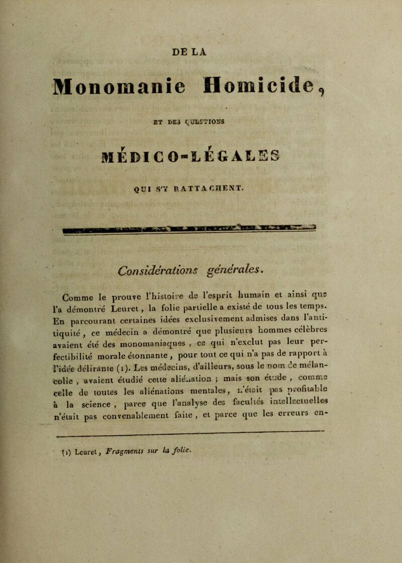 DE LA Monomanie Homicide, ET I>ES C^ULSTIONS MÉDICO-LÉGALES QUI S'Y P.ATTACHENT. Considérations générales. Comme le prouve l’hisioire de 1 esprit humain et ainsi <jns l’a démontré Leuret, la folie partielle a existé de tous les temps. En parcourant certaines idées exclusivement admises dans l’anti- titjuité f ce médecin a démontre que plusieurs hommes célébrés avaient été des monomaniaques , ce qui n’exclut pas leur per- fectibilité morale étonnante , pour tout ce qui n’a pas de rapport à l’idée délirante (i). Les médecins, d’ailleurs, sous le nom de mélan- colie -, avaient étudié celte alié.ialron ; mais son étude , comme celle de toutes les aliénations mentales, n’était pas profitable à la science , parce que l’analyse des facultés intellectuelles n’était pas convenablement faite , et parce que les erreurs en- ' ^i) Leuret, Fragments sur la folie.