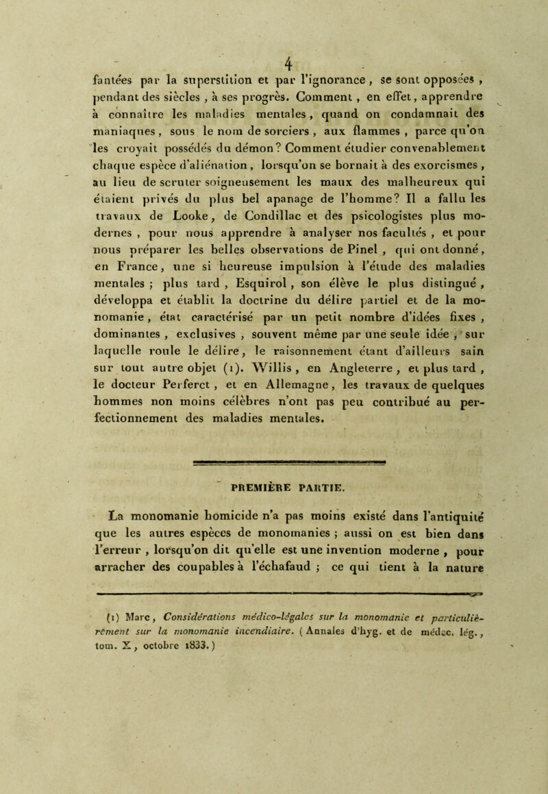 faniees par la snpersiîtîon et par l’ignorance, se sont opposées , pendant des siècles , à ses progrès. Gomment , en effet, apprendre à connaître les maladies mentales, quand on condamnait des maniaques, sous le nom de sorciers , aux flammes, parce qu’on les croyait possédés du démon? Comment étudier convenablement chaque espèce d’aliénation, lorsqu’on se bornait à des exorcismes , au lieu de scruter soigneusement les maux des malheureux qui étaient privés du plus bel apanage de l’homme? Il a fallu les travaux de Looke, de Condillac et des psicologisies plus mo- dernes , pour nous apprendre à analyser nos facultés , et pour nous préparer les belles observations de Pinel , qui ont donné, en France, une si heureuse impulsion à l’étude des maladies mentales ; plus tard , Esquirol , son élève le plus distingué , développa et établit la doctrine du délire partiel et de la mo- nomanie , étal caractérisé par un petit nombre d’idées fixes, dominantes , exclusives , souvent même par une seule idée , sur laquelle roule le délire, le raisonnement étant d’ailleurs sain sur tout autre objet (i). Willis , en Angleterre, et plus tard , le docteur Perferct, et en Allemagne, les travaux de quelques hommes non moins célèbres n’ont pas peu contribué au per- fectionnement des maladies mentales. PREMIÈRE PARTIE. ' La monomanie homicide n’a pas moins existé dans l’aniiquité que les autres espèces de monomanies ; aussi on est bien dans l’erreur , lorsqu’on dit qu’elle est une invention moderne , pour arracher des coupables à l’échafaud ; ce qui tient à la nature ■■ ■ ■ a ■ ■■ ■ (i) Marc, Considérations médico-légales sur la monomanie et particuliè- rement sur la monomanie incendiaire. ( Aonales d’hyg. et de médcc. lég., tom. X, octobre i833.)