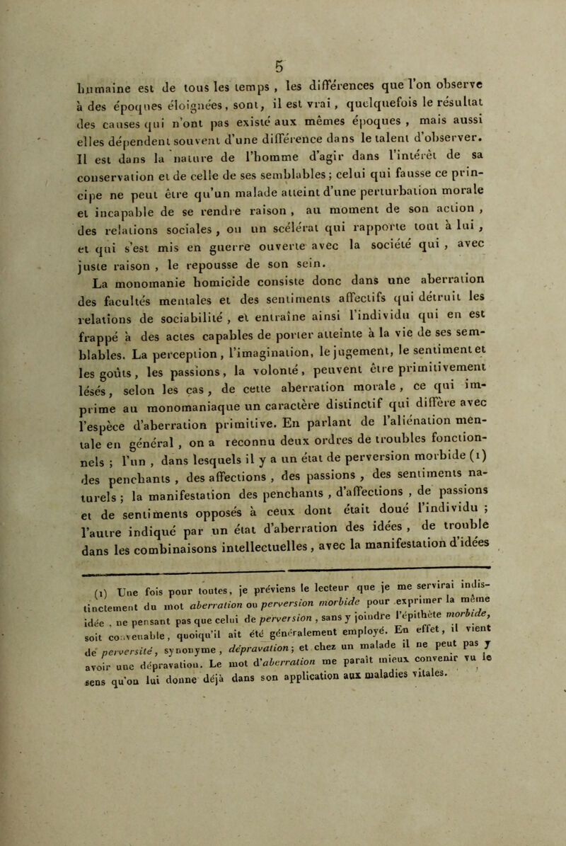 luimaine est de tous les temps , les différences que l’on observe à des époques éloignées, sont, il est vrai, quelquefois le résultat des causes qui n’ont pas existé aux mêmes époques, mais aussi elles dépendent souvent d’une différence dans le talent d’observer. Il est dans la nature de l’homme d’agir dans l’intérêt de sa conservation et de celle de ses semblables ; celui qui fausse ce prin- cipe ne peut être qu’un malade atteint d’une perturbation morale et incapable de se rendie raison , au moment de son action , des relations sociales , ou un scélérat qui rapporte tout a lui , et qui s’est mis en guerre ouverte avec la société qui , avec juste raison , le repousse de son sein. La monoinanie homicide consiste donc dans une abei ration des facultés mentales et des sentiments affectifs qui détruit les relations de sociabilité, et entraîne ainsi l’individu qui en est frappé à des actes capables de porter atteinte à la vie de ses sem- blables. La perception, l’imagination, le jugement, le sentiment et les goûts, les passions, la volonté, peuvent être primitivement lésés, selon les cas, de cette aberration morale, ce qui im- prime au monomaniaque un caractère distinctif qui diffère avec l’espèce d’aberration primitive. En parlant de l’aliénation men- tale en général , on a reconnu deux ordres de troubles fonction- nels ; l’un , dans lesquels il y a un état de perversion morbide (i) des penchants, désaffections, des passions, des sentiments na- turels ; la manifestation des penchants , d’affections , de passions et de sentiments opposés à ceux dont était doué l’individu ; l’autre indiqué par un état d’aberration des idées , de trouble dans les combinaisons intellectuelles, avec la manifestation d idees ri) Une fois pour toutes, je préviens le lecteur que je me servirai indis- tinctement du mot aberration ou perversion morbide pour ^exprimer la meme Idée , ne pensant pas que celui de perversion , sans y joindre l’ép.thete morbide soit convenable, quoiqu’il ait été généralement employé. En effet, il vient lié perversité, synonyme, dépravation; et chez un malade il ne peut pas y avoir une dépravation. Le mot d'aberration me paraît mieux convenir vu e sens qu'on lui donne déjà dans son application aux maladies vitales.
