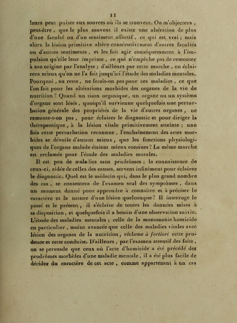 peut-êlre , que le plus souvent il existe une altération de plus d’une faculté ou d’un sentiment afieciif , ce qui esL vrai ; mais alors la lésion primitive altère consécutivement d’autres facultés ou d’autres sentiments , et les fait agir consécpiemment à l’im- pulsion qu’elle leur imprime , ce qui n’empêche pas de remonter à son origine par l’analyse ; d’ailleurs par cette marche , on éclai- rera mieux qu’on ne l’a fait jusqu’ici l’étude des maladies mentales. Pourquoi , au reste , ne ferait-on pas pour ces maladies , ce que l’on fait pour les altérations morbides des organes de la vie de nutrition ? Quand un tison organique, un organe ou un système d’organe sont lésés, quoiqu’il survienne quelc[uefois une pertur- bation générale des propriétés de la vie d’autres organes , ne remonie-t-on pas , pour éclairer le diagnostic et pour diriger la ibérapeuiique , à la lésion vitale primitivement atteinte ; une fois celte perturbation reconnue , l’enchaînement des actes mor- bides se dévoile d’autant mieux, que les fonctions physiologi- ques de l’organe malade étaient mieux connues? La même marche est reclamée pour l’étude des maladies morales. Il est peu de malalies sans prodromes ; la connaissance de ceux-ci, aidée de celles des causes, servent infiniment pour éclairer le diagnostic. Quel est le médecin qui, dans le plus grand nombre des cas , se contentera de l’examen seul des symptômes , dans un moment donné pour apprendre à connaître et à préciser le caractère et la nature d’une lésion quelcon<[ue? Il interroge le passé et le présent, il s’éclaire de toutes les données mises à sa disposition , et quelquefois il a besoin d’une observation suivie. L’élude des maladies mentales; celle de la monomanie homicide en particulier , moins avancée que celle des maladies vitales avec lésion des organes de la nutrition, l’éclame à fortiori cette pru- dence et cette conduite. D’ailleurs , par l’examen attentif des faits , on se persuade que ceux où l’acte d’homicide a été précédé des prodromes morbides d’une maladie mentale , il a été plus facile de décider du caractère de cet acte , comme appartenant à un cas