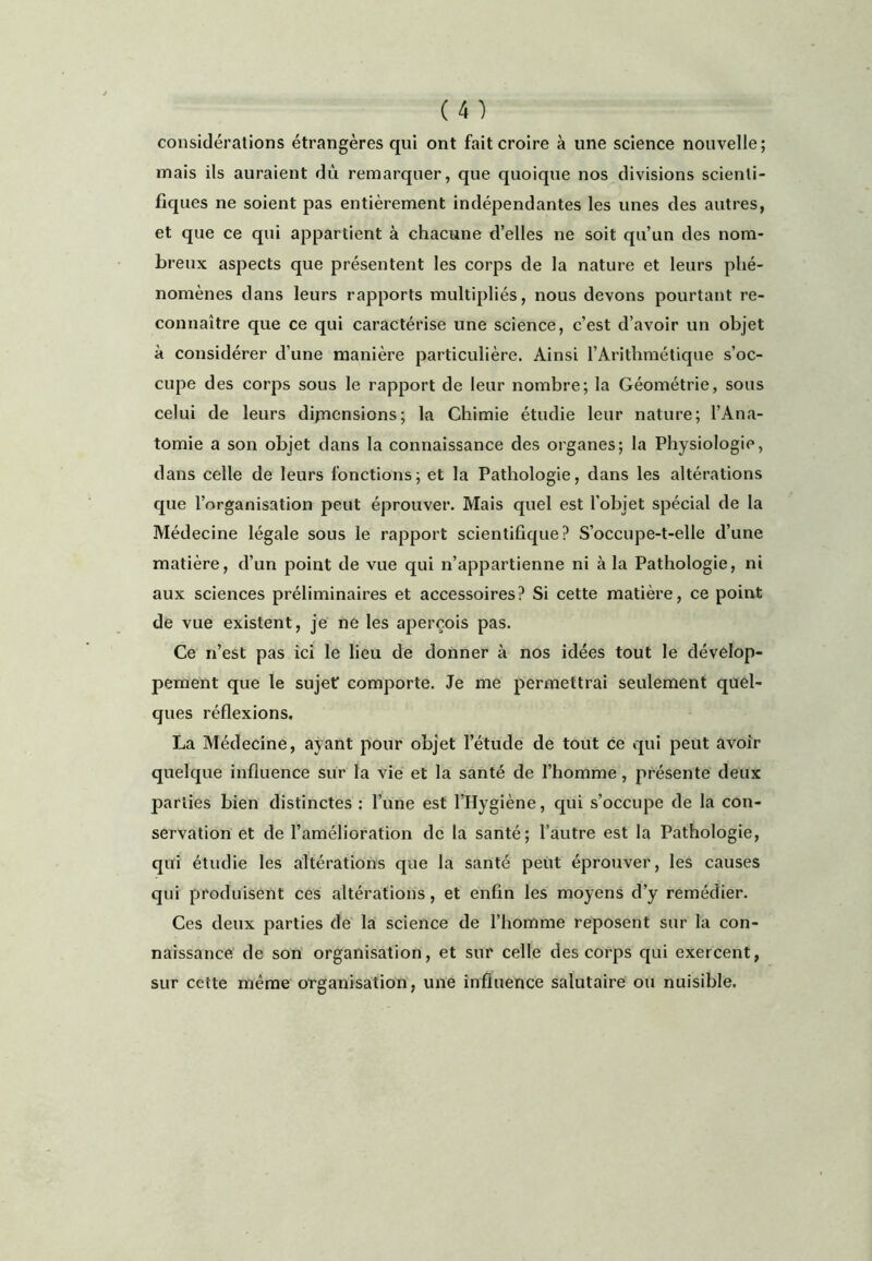 considérations étrangères qui ont fait croire à une science nouvelle; mais ils auraient dû remarquer, que quoique nos divisions scienti- fiques ne soient pas entièrement indépendantes les unes des autres, et que ce qui appartient à chacune d’elles ne soit qu’un des nom- breux aspects que présentent les corps de la nature et leurs phé- nomènes dans leurs rapports multipliés, nous devons pourtant re- connaître que ce qui caractérise une science, c’est d’avoir un objet à considérer d’une manière particulière. Ainsi l’Arithmétique s’oc- cupe des corps sous le rapport de leur nombre; la Géométrie, sous celui de leurs dijncnsions; la Chimie étudie leur nature; l’Ana- tomie a son objet dans la connaissance des organes; la Physiologie, dans celle de leurs fonctions; et la Pathologie, dans les altérations que l’organisation peut éprouver. Mais quel est l’objet spécial de la Médecine légale sous le rapport scientifique? S’occupe-t-elle d’une matière, d’un point de vue qui n’appartienne ni à la Pathologie, ni aux sciences préliminaires et accessoires? Si cette matière, ce point de vue existent, je ne les aperçois pas. Ce n’est pas ici le lieu de donner à nos idées tout le dévelop- pement que le sujet comporte. Je me permettrai seulement quel- ques réflexions. La Médecine, ayant pour objet l’étude de tout ce qui peut avoir quelque influence sur la vie et la santé de l’homme, présente deux parties bien distinctes : l’une est l’Hygiène, qui s’occupe de la con- servation et de l’amélioration de la santé; l’autre est la Pathologie, qui étudie les altérations que la santé peut éprouver, les causes qui produisent ces altérations, et enfin les moyens d’y remédier. Ces deux parties de la science de l’homme reposent sur la con- naissance' de son organisation, et sur celle des corps qui exercent, sur cette même organisation, une influence salutaire ou nuisible.