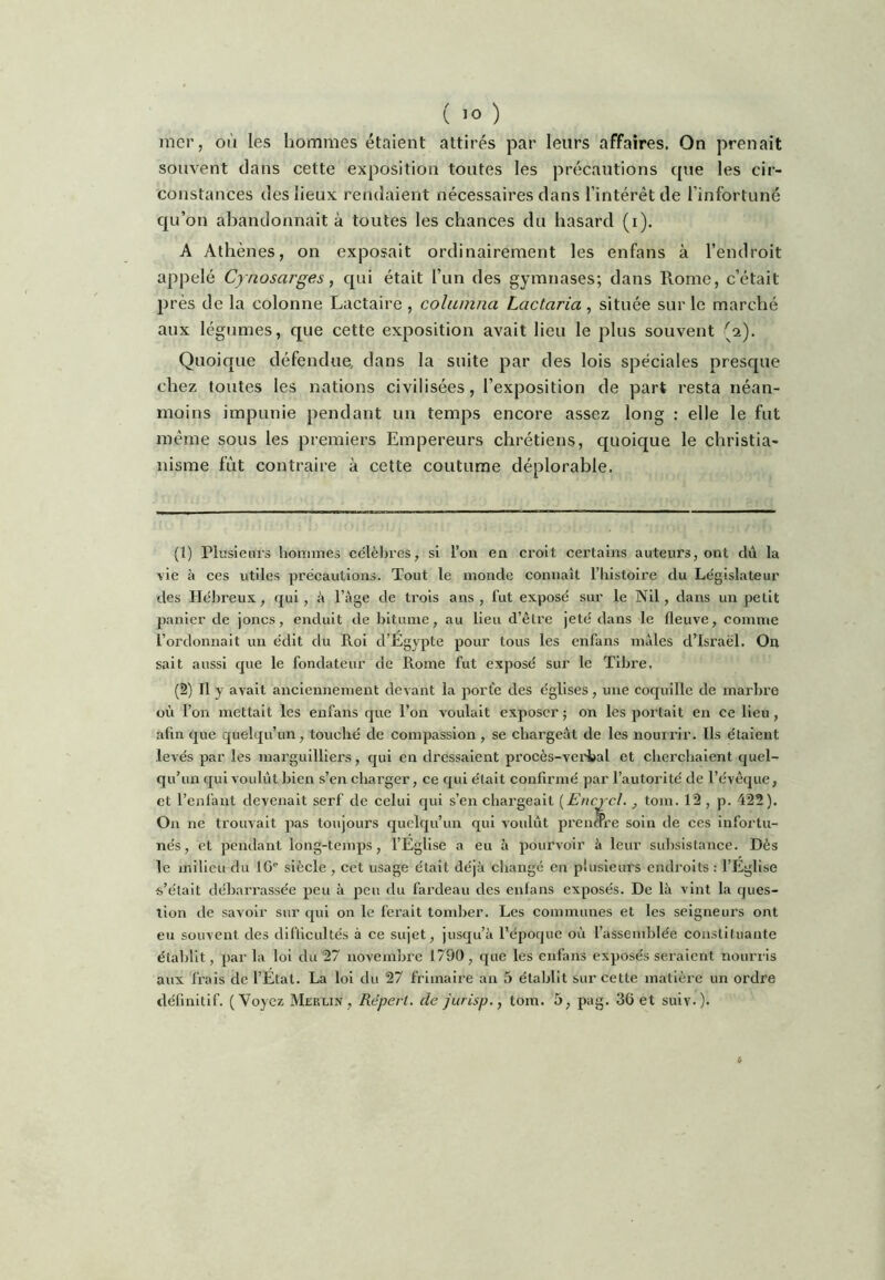 mer, où les hommes étaient attirés par leurs affaires. On prenait souvent dans cette exposition toutes les précautions que les cir- constances des lieux rendaient nécessaires dans l’intérêt de l'infortuné qu’on abandonnait à toutes les chances du hasard (i). A Athènes, on exposait ordinairement les enfans à l’endroit appelé Cynosarges, qui était l’im des gymnases; dans Rome, c’était près de la colonne Lactaire , columna Lactaria , située sur le marché aux légumes, que cette exposition avait lieu le plus souvent (2). Quoique défendue, dans la suite par des lois spéciales presque chez toutes les nations civilisées, l’exposition de part resta néan- moins impunie pendant un temps encore assez long : elle le fut même sous les premiers Empereurs chrétiens, quoique le christia- nisme fût contraire à cette coutume déplorable. (1) Plusieurs hoimnes célèbres, si l’on en croit certains auteurs, ont dii la rie à ces utiles ])récautions. Tout le monde connaît l’iiistoire du Législateur des Hélmeux, qui, à l’ège de trois ans, fut exposé sur le Nil, dans un petit jjanier de joncs, enduit de bitume, au lieu d’être jeté dans le fleuve, comme l’ordonnait un édit du Roi d’Egypte pour tous les enfans males d’Israël. On sait aussi que le fondateur de Rome fut exposé sur le Tibre. (2) Il y avait anciennement devant la porte des églises, une coquille de marbre où l’on mettait les enfans que l’on voulait exposer ; on les portait en ce lieu, afin que quelqu’un, touché de compassion , se chargeât de les nom rir. Us étalent levés par les marguilliers, qui en dressaient procès-veiSbal et clierchalent quel- qu’un qui voulût bien s’en chai’ger, ce qui était confirmé par l’autorité de l’évêque, et l’enfant devenait serf de celui qui s’en chargeait [Encycl., tom. 12 , p. 422). On ne trouvait pas toujours quelqu’un qui voulût prendi’e soin de ces infortu- nés, et pendant long-temps, l’Église a eu à pourvoir â leur sulisistance. Dès le milieu du 10'^ siècle , cet usage était déjà ebange en plusieurs endroits : l’Église s’était débarrassée peu à peu du fardeau des enfans exposés. De là vint la ques- tion de savoir sur qui on le ferait tomber. Les communes et les seigneurs ont eu souvent des difficultés à ce sujet, jusqu’à l’époque où l’assemblée constituante établit, parla loi du 27 novembre 1790, que les enfans exposés seraient nourris aux frais de l’État. La loi du 27 frimaire an 5 établit sur cette matière un ordre