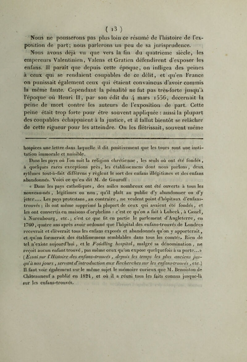 Nous ne pousserons pas plus loin ce résumé de l’histoire de l’ex- position de part; nous parlerons un peu de sa jurisprudence. Nous avons déjà vu que vers la fia du quatrième siècle, les empereurs Valentinien, Valens et Gratien défendirent d’exposer les enfans. Il paraît que depuis cette époque, on infligea des peines à ceux qui se rendaient coupables de ce délit, et qu’en France on punissait également ceux qui étaient convaincus d’avoir commis la même faute. Cependant la pénalité ne fut pas très-forte jusqu’à l’époque où Henri II, par son édit du L\ mars i556, décernait la peine de mort contre les auteurs de l’exposition de part. Cette peine était trop forte pour être souvent appliquée : aussi la plupart des coupables échappaient à la justice, et il fallut bientôt se relâcher de cette rigueur pour les atteindre. On les flétrissait, souvent même hospices une lettre dans laquelle il dit positivement que les tours sont une insti- tution immorale et nuisible. Dans les pays où l’on suit la religion clire'tienne , les seuls où ont e'té fondés , à quelques rares exceptions près, les établissemens dont nous parlons, deux sytèmes tout-à-fait différens y règlent le sort des enfans illégitimes et des enfans abandonnés. Voici ce qu’en dit M. de Gouroff : « Dans les pays catholiques, des asiles nombreux ont été ouv erts ù tous les nouveau-nés , légitimes ou non , qu’il plaît au public d’y abandonner ou d’y jeter.... Les pays protestans, au contraire, ne veulent point d’hôpitaux d’enfans- trouvés ; ils ont même supprimé la plupart de ceux qui avaient été fondés , et les ont convertis eu maisons d’orphelins : c’est ce qu’on a fait à Lubeck, à Cassel, à Nurenbourg, etc.; c’est ce que fit en partie le parlement d’Angleterre, eu 1760, quatre ans après avoir ordonné que l’hôpital des enfans-trouvés de Londres recevrait et élèverait tous les enfans exposés et abandonnés qu’on y apporterait, et qu’on formerait des établissemens semblables dans tous les comtés^ Rien de tel n’exislc aujourd’hui, et le FoûcilÎJtg hospital, malgré sa dénomination, ne reçoit aucun enfant trouvé, pas même ceux qu’on expose quelquefois à sa porte...» {Essai sur l’Histoire des eiifans-trouvés, depuis les temps les plus anciens jus- qu’à nos jours , servant d’introduction aux Recherches sur les enfans-trouvés, etc.) Il faut voir également sur le même sujet le mémoire curieux que M. Benoiston de Chàteauneuf a publié eu 1824, et où il a réuni tous les faits connus jusque-là 6ur les enfans-trouvés.