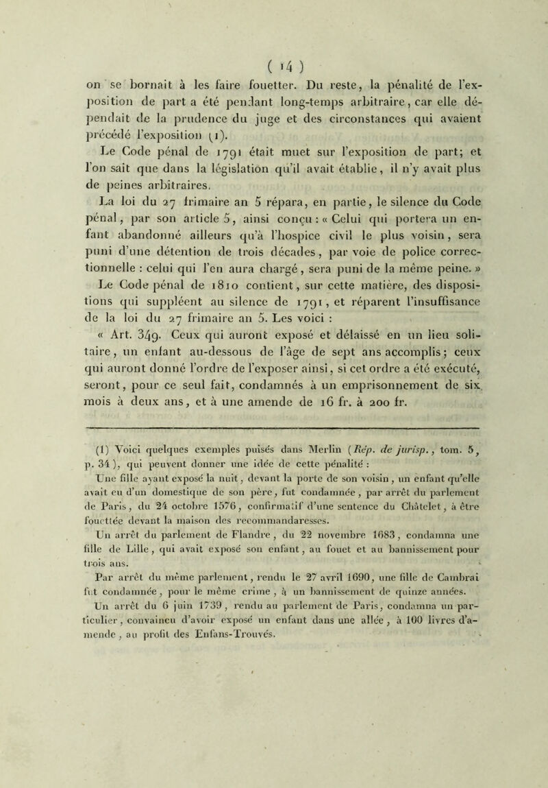 \ ( ) on se bornait à les faire fouetter. Du reste, la pénalité de l’ex- position de parta été pendant long-temps arbitraire, car elle dé- pendait de la prudence du juge et des circonstances qui avaient précédé l’exposition (^i). Le Code pénal de lypt était muet sur l’exposition de part; et l’on sait que dans la législation qu’il avait établie, il n’y avait plus de peines arbitraires, La loi du 27 frimaire an 5 répara, en partie, le silence du Code pénal, par son article 5, ainsi conçu :« Celui qui portera un en- fant abandonné ailleurs qu’à l’hospice civil le plus voisin, sera puni d’une détention de trois décades , par voie de police correc- tionnelle : celui qui l’en aura chargé , sera puni de la même peine. » Le Code pénal de 1810 contient, sur cette matière, des disposi- tions qui suppléent au silence de 1791, et réparent l’insuffisance de la loi du 27 frimaire an 5. Les voici : « Art. 349- Ceux qui auront exposé et délaissé en un lieu soli- taire, un enfant au-dessous de l’âge de sept ans accomplis ; ceux qui auront donné l’ordre de l’exposer ainsi, si cet ordre a été exécuté, seront, pour ce seul fait, condamnés à un emprisonnement de six, mois à deux ans, et à une amende de 16 fr. à 200 fr. (1) Voici quelques exemples pulsés dans Merlin {Rep. de jurisp,, toin. 5^ p. 34 ), qui peuvent donner une idée de cette pénalité : Une fille ayant exposé la nuit, devant la porte de son voisin, un enfant qu’elle avait eu d’un domestique de son père, fut condamnée, par arrêt du parlement de Paris, du 24 octol)re 1576, confirmatif d’une sentence du Cliàtelet, à être fouettée devant la maison des l’ecommandaresses. Un arrêt du parlement de Flandi’e , du 22 novembre 1083, condamna une fille de Lille , qui avait exposé son enfant, au fouet et au bannissement pour ti-ois ans. Par arrêt du même parletnent, rendu le 27 avril 1690, une fille de Cambi’ai fut condamnée, pour le même crime , à un bannissement de quinze années. Un arrêt du 6 juin 1739, rendu au parlement de Paris, condamna un par- ticulier, convaincu d’avoir exposé un enfant dans une allée, à 100 livres d’a- mende , au profit des Enfi\ns-Ti’ouvés.