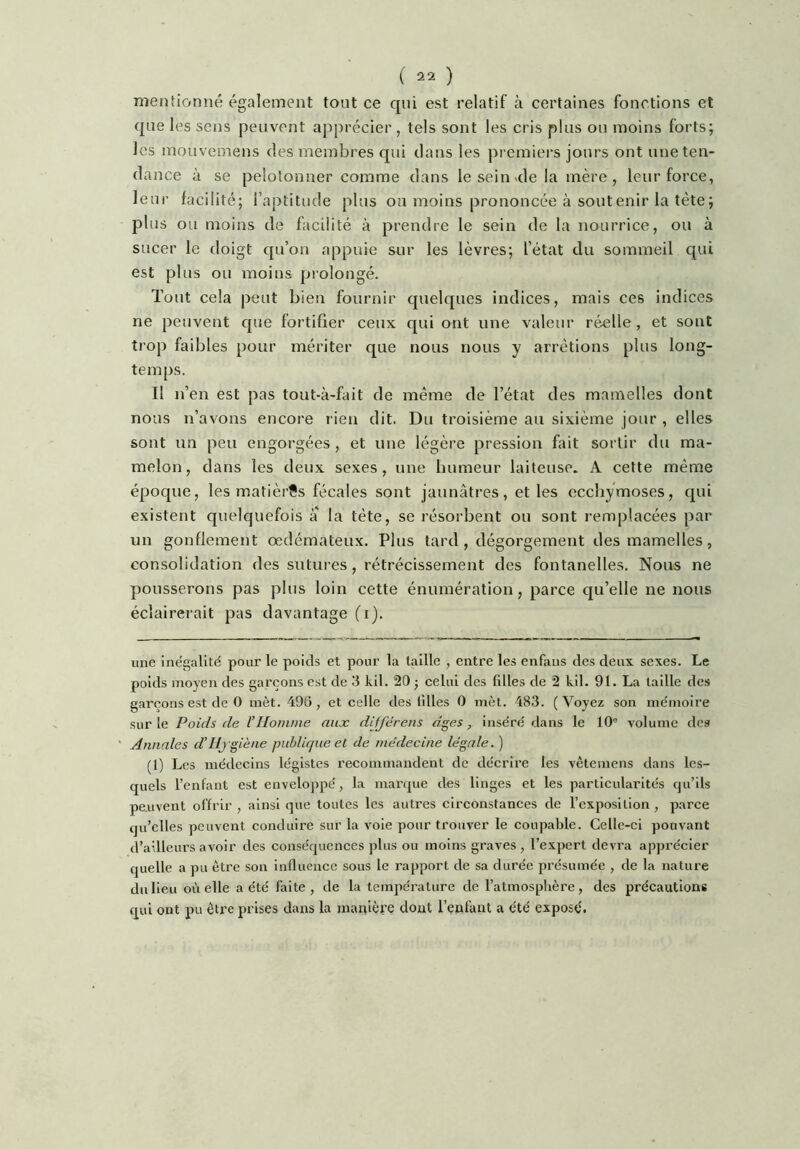 mentionné également tout ce qui est relatif à certaines fonctions et que les sens peuvent apprécier , tels sont les cris plus ou moins forts; les mouvemens des membres qui dans les premiei’s jours ont une ten- dance à se pelotonner comme dans le sein <de la mère , leur force, leur facilité; l’aptitude plus ou moins prononcée à soutenir la tète; plus ou moins de facilité à prendre le sein de la nourrice, ou à sucer le doigt qu’on appuie sur les lèvres; l’état du sommeil qui est plus ou moins prolongé. Tout cela peut bien fournir quelques indices, mais ces indices ne peuvent que fortifier ceux qui ont une valeur réelle, et sont trop faibles pour mériter que nous nous y arrêtions plus long- temps. Il n’en est pas tout-à-fait de même de l’état des mamelles dont nous n’avons encore rien dit. Du troisième au sixième jour , elles sont un peu engorgées, et une légère pression fait sortir du ma- melon, dans les deux sexes, une humeur laiteuse. A cette même époque, les matières fécales sont jaunâtres, et les ecchymoses, qui existent quelquefois a la tête, se résorbent ou sont remplacées par un gonflement œdémateux. Plus tard , dégorgement des mamelles, consolidation des sutures, rétrécissement des fontanelles. Nous ne pousserons pas plus loin cette énumération, parce qu’elle ne nous éclairerait pas davantage (i). une ine'galité pour le poids et pour la taille , entre les enfans des deux sexes. Le poids moyen des garçons est de 3 kil. 20 ; celui des filles de 2 kil. 91. La taille des garçons est de 0 met. 496, et celle des tilles 0 met. 483. (Voyez son mémoire sur le Poids de l’Homme aux différens âges, inséré dans le 10® volume des Annales d’Hygiène puhlic/ue et de médecine légale. ) (1) Les médecins légistes recommandent de décrii’e les vêteinens dans les- quels l’enfant est envelojipé, la marque des linges et les particularités qu’ils peuvent offrir , ainsi que toutes les autres circonstances de l’exposition, parce qu’elles peuvent conduire sur la vole pour trouver le coupable. Celle-ci pouvant d’ailleurs avoir des conséquences plus ou moins graves, l’expert devra apprécier quelle a pu être son influence sous le rapport de sa durée présumée , de la nature du lieu où elle a été faite, de la température de l’atmosphère, des précautions qui ont pu être prises dans la manière dont l’enfant a été exposé.