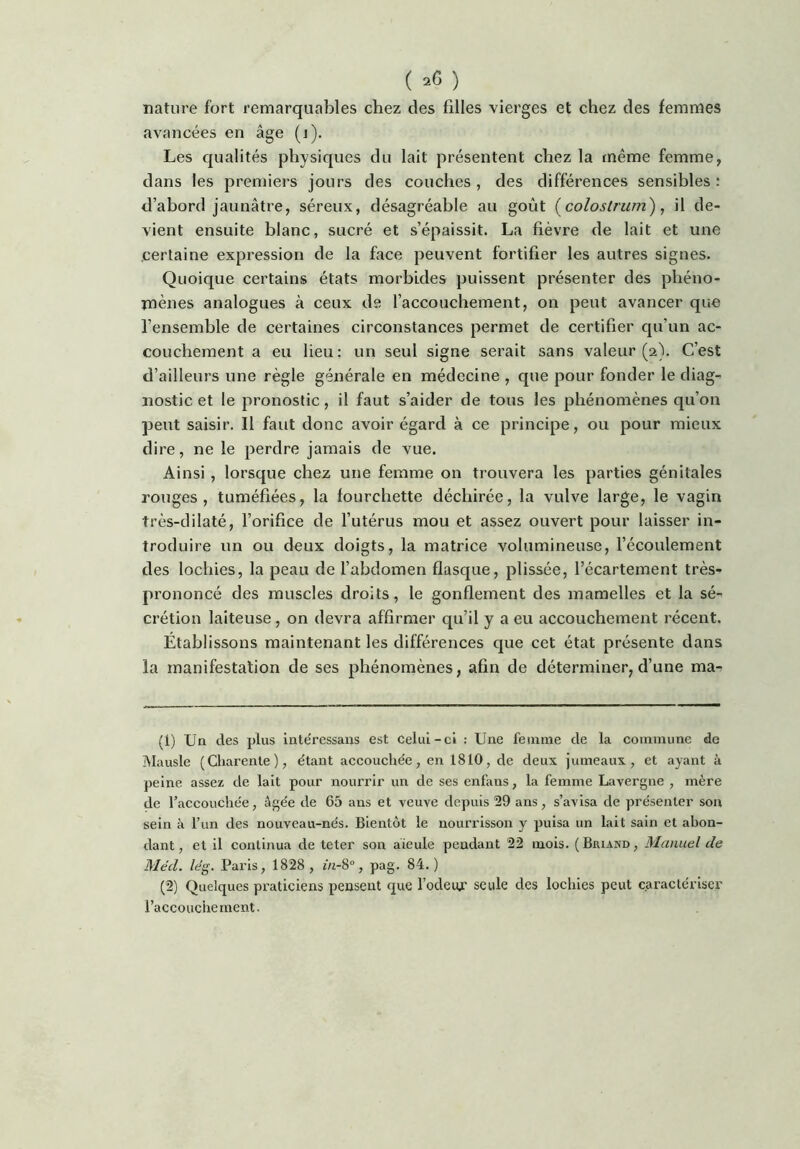 ( ) nature fort remarquables chez des filles vierges et chez des femmes avancées en âge (i). Les qualités physiques du lait présentent chez la même femme, dans les premiers jours des couches, des différences sensibles: d’abord jaunâtre, séreux, désagréable au goût [colostrum), il de- vient ensuite blanc, sucré et s’épaissit. La fièvre de lait et une certaine expression de la face peuvent fortifier les autres signes. Quoique certains états morbides puissent présenter des phéno- mènes analogues à ceux de l’accouchement, on peut avancer que l’ensemble de certaines circonstances permet de certifier qu’un ac- couchement a eu lieu: un seul signe serait sans valeur (2). C’est d’ailleurs une règle générale en médecine , que pour fonder le diag- nostic et le pronostic, il faut s’aider de tous les phénomènes qu’on peut saisir. Il faut donc avoir égard à ce principe, ou pour mieux dire, ne le perdre jamais de vue. Ainsi, lorsque chez une femme on trouvera les parties génitales rouges, tuméfiées, la fourchette déchirée, la vulve large, le vagin très-dilaté, l’orifice de l’utérus mou et assez ouvert pour laisser in- troduire un ou deux doigts, la matrice volumineuse, l’écoulement des lochies, la peau de l’abdomen flasque, plissée, l’écartement très- prononcé des muscles droits, le gonflement des mamelles et la sé- crétion laiteuse, on devra affirmer qu’il y a eu accouchement récent. Établissons maintenant les différences que cet état présente dans la manifestation de ses phénomènes, afin de déterminer, d’une ma- (1) Un des plus inte'ressaus est celui-ci : Une femme de la commune de Mausie (Charente), étant accouchée, en 1810, de deux jumeaux, et ayant à peine assez de lait pour nourrir un de ses enfans, la femme Lavergne , mère de l’aecouchée, âgée de 65 ans et veuve depuis 59 ans, s’avisa de présenter son sein à l’iin des nouveau-nés. Bientôt le nourrisson y puisa un lait sain et abon- dant, et il continua de teter son aïeule pendant 52 mois. (Briand, Manuel de Méd. lég. Paris, 1858, in-S°, pag. 84.) (2) Quelques praticiens pensent que l’odeiu’ seule des lochies peut caractériser l’accouchement.