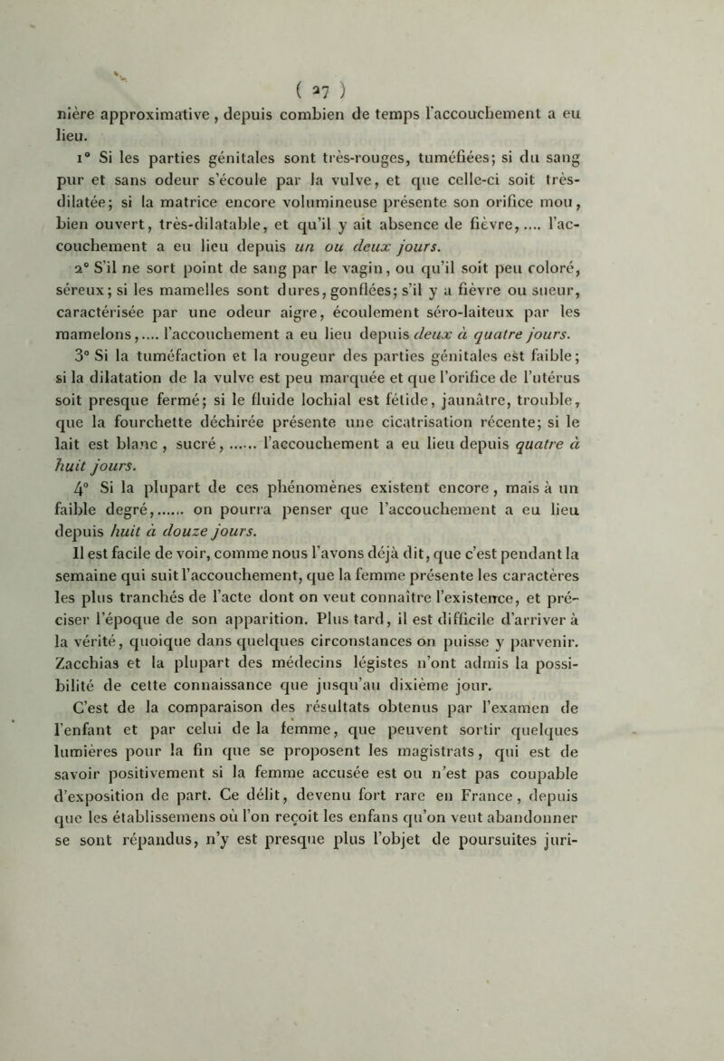 nière approximative , depuis combien de temps l'accouchement a eu lieu. I® Si les parties génitales sont très-rouges, tuméfiées; si du sang pur et sans odeur s’écoule par la vulve, et que celle-ci soit très- dilatée; si la matrice encore volumineuse présente son orifice mou, Lien ouvert, très-dilatable, et qu’il y ait absence de fièvre,.... l’ac- couchement a eu lieu depuis un ou deux jours. 2° S’il ne sort point de sang par le vagin, ou qu’il soit peu coloré, séreux; si les mamelles sont dures, gonflées; s’il y a fièvre ou sueur, caractérisée par une odeur aigre, écoulement séro-laiteux par les mamelons,.... l’accouchement a eu lieu depuis à quatre jours. 3° Si la tuméfaction et la rougeur des parties génitales est faible; si la dilatation de la vulve est peu marquée et que l’orifice de l’utérus soit presque fermé; si le fluide lochial est fétide, jaunâtre, trouble, que la fourchette déchirée présente une cicatrisation récente; si le lait est blanc , sucré, l’accouchement a eu lieu depuis quatre à huit jours. 4® Si la plupart de ces phénomènes existent encore, mais à un faible degré, on pourra penser que l’accouchement a eu lieu depuis huit à douze jours. Il est facile de voir, comme nous l’avons déjà dit, que c’est pendant la semaine qui suit l’accouchement, que la femme présente les caractères les plus tranchés de l’acte dont on veut connaître l’existence, et pré- ciser l’époque de son apparition. Plus tard, il est difficile d’arriver à la vérité, quoique dans quelques circonstances on puisse y parvenir. Zacchias et la plupart des médecins légistes n’ont admis la possi- bilité de cette connaissance que jusqu’au dixième jour. C’est de la comparaison des résultats obtenus par l’examen de l’enfant et par celui de la femme, que peuvent sortir quelques lumières pour la fin que se proposent les magistrats, qui est de savoir positivement si la femme accusée est ou n’est pas coupable d’exposition de part. Ce délit, devenu fort rare en France, depuis que les établissemens où l’on reçoit les enfans qu’on veut abandonner se sont répandus, n’y est presque plus l’objet de poursuites juri-